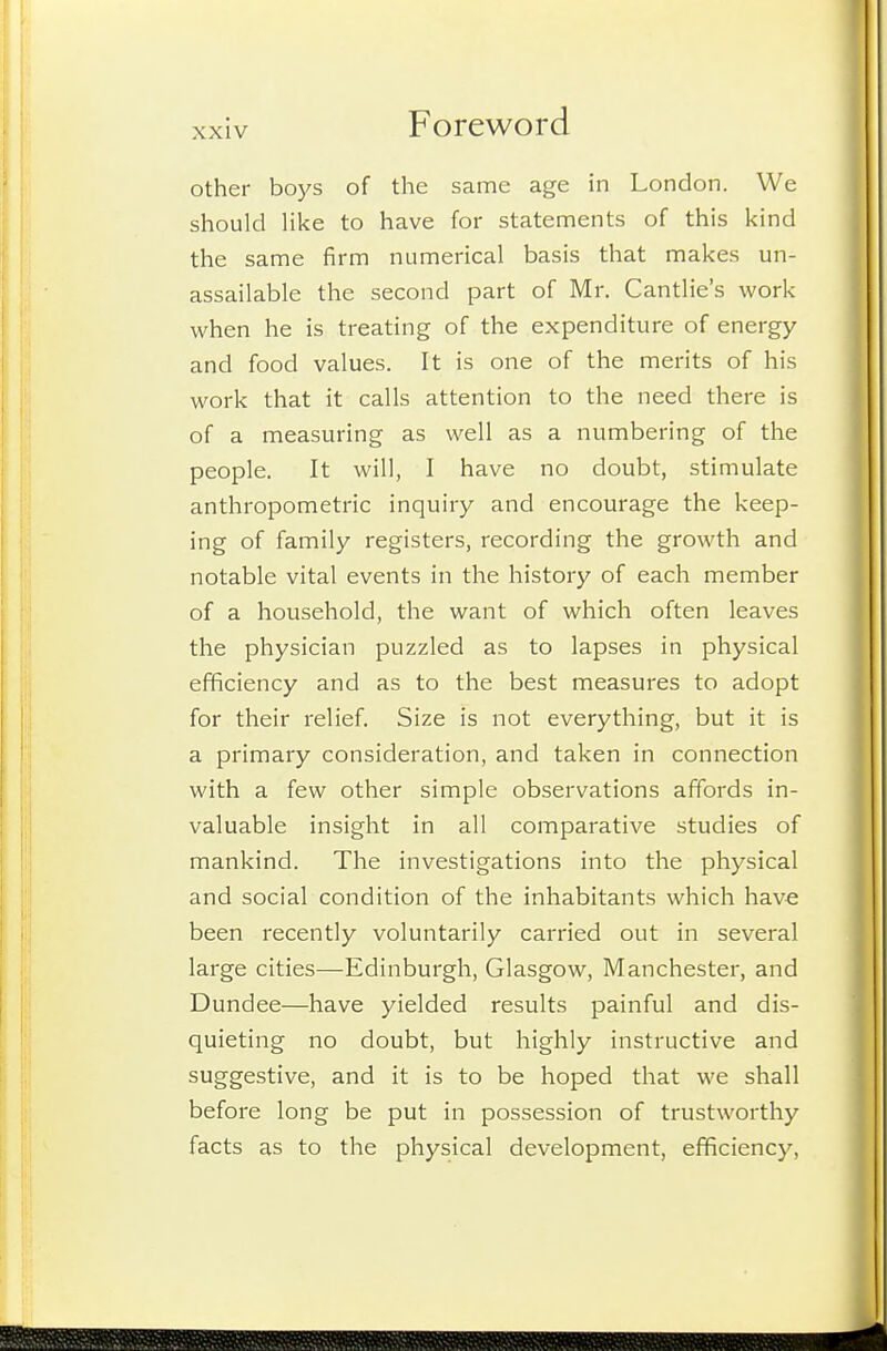 other boys of the same age in London. We should Hke to have for statements of this kind the same firm numerical basis that makes un- assailable the second part of Mr. Cantlie's work when he is treating of the expenditure of energy and food values. It is one of the merits of his work that it calls attention to the need there is of a measuring as well as a numbering of the people. It will, I have no doubt, stimulate anthropometric inquiry and encourage the keep- ing of family registers, recording the growth and notable vital events in the history of each member of a household, the want of which often leaves the physician puzzled as to lapses in physical efficiency and as to the best measures to adopt for their relief. Size is not everything, but it is a primary consideration, and taken in connection with a few other simple observations affords in- valuable insight in all comparative studies of mankind. The investigations into the physical and social condition of the inhabitants which have been recently voluntarily carried out in several large cities—Edinburgh, Glasgow, Manchester, and Dundee—have yielded results painful and dis- quieting no doubt, but highly instructive and suggestive, and it is to be hoped that we shall before long be put in possession of trustworthy facts as to the physical development, efficiency.