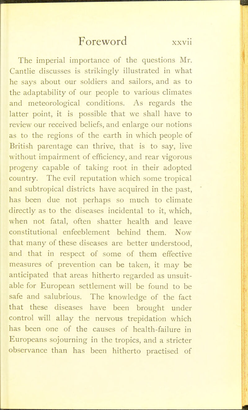 The imperial importance of the questions Mr. Cantlie discusses is strikingly illustrated in what he says about our soldiers and sailors, and as to the adaptability of our people to various climates and meteorological conditions. As regards the latter point, it is possible that we shall have to review our received beliefs, and enlarge our notions as to the regions of the earth in which people of British parentage can thrive, that is to say, live without impairment of efficiency, and rear vigorous progeny capable of taking root in their adopted country. The evil reputation which some tropical and subtropical districts have acquired in the past, has been due not perhaps so much to climate directly as to the diseases incidental to it, which, when not fatal, often shatter health and leave constitutional enfeeblement behind them. Now that many of these diseases are better understood, and that in respect of some of them effective measures of prevention can be taken, it may be anticipated that areas hitherto regarded as unsuit- able for European settlement will be found to be safe and salubrious. The knowledge of the fact that these diseases have been brought under control will allay the nervous trepidation which has been one of the causes of health-failure in Europeans sojourning in the tropics, and a stricter observance than has been hitherto practised of