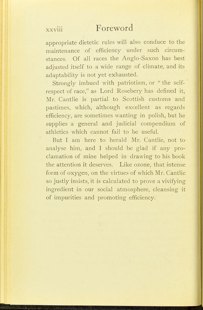 appropriate dietetic rules will also conduce to the maintenance of efficiency under such circum- stances. Of all races the Anglo-Saxon has best adjusted itself to a wide I'ange of climate, and its adaptability is not yet exhausted. Strongly imbued with patriotism, or  the self- respect of race, as Lord Rosebery has defined it, Mr. Cantlie is partial to Scottish customs and pastimes, which, although excellent as regards efficiency, are sometimes wanting in polish, but he supplies a general and judicial compendium of athletics which cannot fail to be useful. But I am here to herald Mr. Cantlie, not to analyse him, and 1 should be glad if any pro- clamation of mine helped in drawing to his book the attention it deserves. Like ozone, that intense form of oxygen, on the virtues of which Mr. Cantlie so justly insists, it is calculated to prove a vivifying ingredient in our social atmosphere, cleansing it of impurities and promoting efficiency.