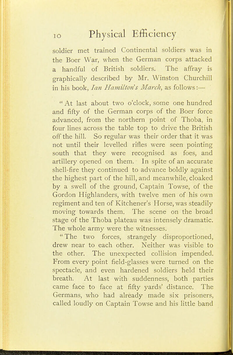 soldier met trained Continental soldiers was in the Boer War, when the German corps attacked a handful of British soldiers. The affray is graphically described by Mr. Winston Churchill in his book, Ian Hamiltoyis March, as follows:—  At last about two o'clock, some one hundred and fifty of the German corps of the Boer force advanced, from the northern point of Thoba, in four lines across the table top to drive the British off the hill. So regular was their order that it was not until their levelled rifles were seen pointing south that they were recognised as foes, and artillery opened on them. In spite of an accurate shell-fire they continued to advance boldly against the highest part of the hill, and meanwhile, cloaked by a swell of the ground. Captain Towse, of the Gordon Highlanders, with twelve men of his own regiment and ten of Kitchener's Horse, was steadily moving towards them. The scene on the broad stage of the Thoba plateau was intensely dramatic. The whole army were the witnesses. The two forces, strangely disproportioned, drew near to each other. Neither was visible to the other. The unexpected collision impended. From every point field-glasses were turned on the spectacle, and even hardened soldiers held their breath. At last with suddenness, both parties came face to face at fifty yards' distance. The Germans, who had already made six prisoners, called loudly on Captain Towse and his little band