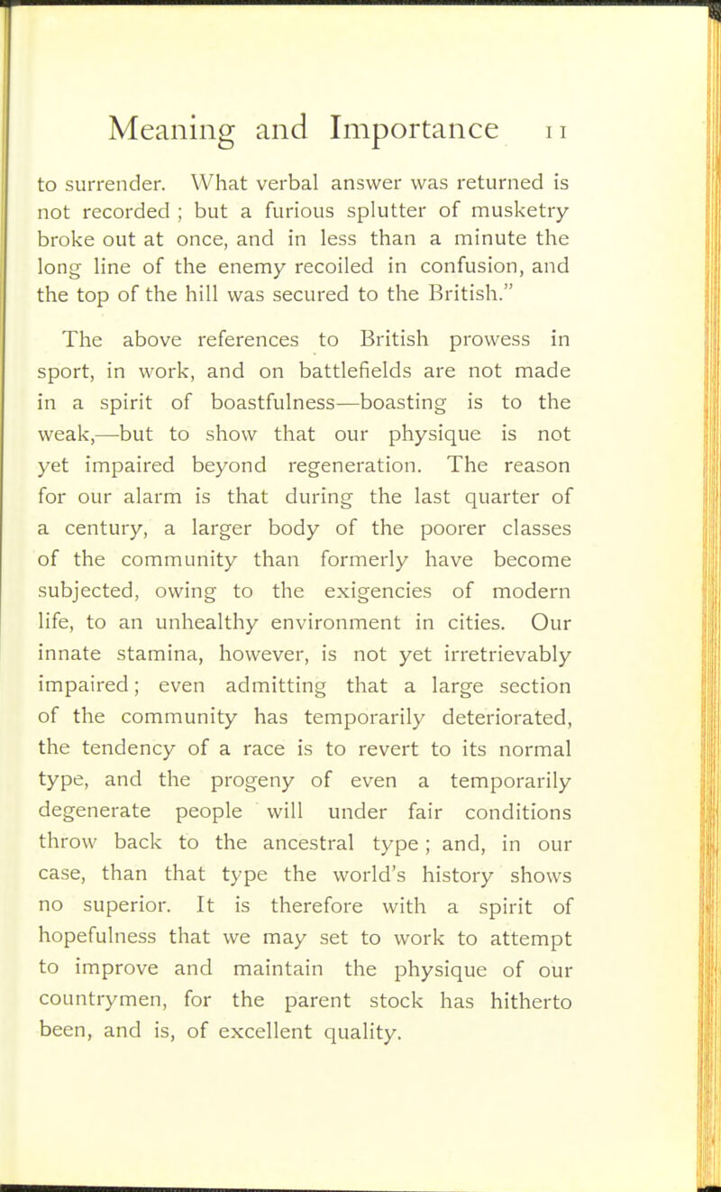to surrender. What verbal answer was returned is not recorded ; but a furious splutter of musketry- broke out at once, and in less than a minute the long line of the enemy recoiled in confusion, and the top of the hill was secured to the British. The above references to British prowess in sport, in work, and on battlefields are not made in a spirit of boastfulness—boasting is to the weak,—but to show that our physique is not yet impaired beyond regeneration. The reason for our alarm is that during the last quarter of a century, a larger body of the poorer classes of the community than formerly have become subjected, owing to the exigencies of modern life, to an unhealthy environment in cities. Our innate stamina, however, is not yet irretrievably impaired; even admitting that a large section of the community has temporarily deteriorated, the tendency of a race is to revert to its normal type, and the progeny of even a temporarily degenerate people will under fair conditions throw back to the ancestral type; and, in our case, than that type the world's history shows no superior. It is therefore with a spirit of hopefulness that we may set to work to attempt to improve and maintain the physique of our countrymen, for the parent stock has hitherto been, and is, of excellent quality.