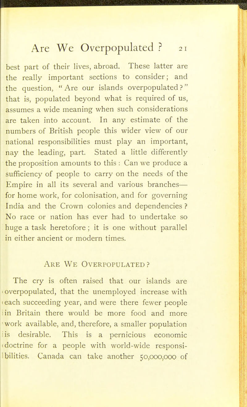 best part of their lives, abroad. These latter are the really important sections to consider; and the question,  Are our islands overpopulated ?  that is, populated beyond what is required of us, assumes a wide meaning when such considerations are taken into account. In any estimate of the numbers of British people this wider view of our national responsibilities must play an important, nay the leading, part. Stated a little differently the proposition amounts to this : Can we produce a sufficiency of people to carry on the needs of the Empire in all its several and various branches— for home work, for colonisation, and for governing India and the Crown colonies and dependencies ? No race or nation has ever had to undertake so huge a task heretofore ; it is one without parallel in either ancient or modern times. Are We Overpopulated? The cry is often raised that our islands are 'Overpopulated, that the unemployed increase with I each succeeding year, and were there fewer people iin Britain there would be more food and more work available, and, therefore, a smaller population iis desirable. This is a pernicious economic I doctrine for a people with world-wide responsi- Ibilities. Canada can take another 50,000,000 of