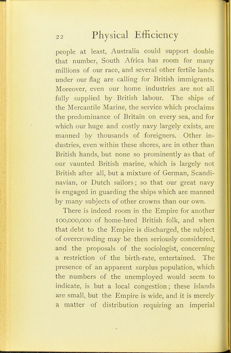 people at least, Australia could support double that number, South Africa has room for many millions of our race, and several other fertile lands under our flag are calling for British immigrants. Moreover, even our home industries are not all fully supplied by British labour. The ships of the Mercantile Marine, the service which proclaims the predominance of Britain on every sea, and for which our huge and costly navy largely exists, are manned by thousands of foreigners. Other in- dustries, even within these shores, are in other than British hands, but none so prominently as that of our vaunted British marine, which is largely not British after all, but a mixture of German, Scandi- navian, or Dutch sailors; so that our great navy is engaged in guarding the ships which are manned by many subjects of other crowns than our own. There is indeed room in the Empire for another 100,000,000 of home-bred British folk, and when that debt to the Empire is discharged, the subject of overcrowding may be then seriously considered, and the proposals of the sociologist, concerning a restriction of the birth-rate, entertained. The presence of an apparent surplus population, which the numbers of the unemployed would seem to indicate, is but a local congestion ; these islands are small, but the Empire is wide, and it is merely a matter of distribution requiring an imperial