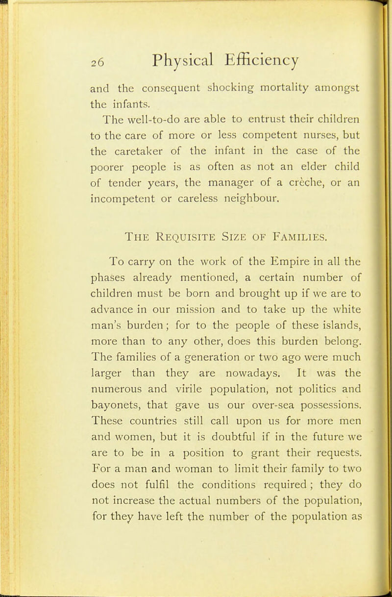 and the consequent shocking mortality amongst the infants. The well-to-do are able to entrust their children to the care of more or less competent nurses, but the caretaker of the infant in the case of the poorer people is as often as not an elder child of tender years, the manager of a creche, or an incompetent or careless neighbour. The Requisite Size of Families. To carry on the work of the Empire in all the phases already mentioned, a certain number of children must be born and brought up if we are to advance in our mission and to take up the white man's burden ; for to the people of these islands, more than to any other, does this burden belong. The families of a generation or two ago were much larger than they are nowadays. It was the numerous and virile population, not politics and bayonets, that gave us our over-sea possessions. These countries still call upon us for more men and women, but it is doubtful if in the future we are to be in a position to grant their requests. For a man and woman to limit their family to two does not fulfil the conditions required ; they do not increase the actual numbers of the population, for they have left the number of the population as