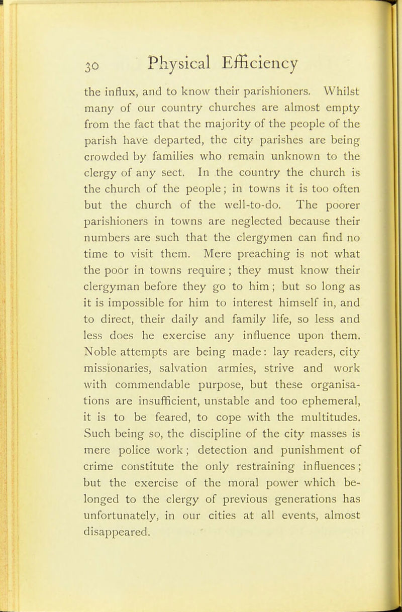 the influx, and to know their parishioners. Whilst many of our country churches are almost empty from the fact that the majority of the people of the parish have departed, the city parishes are being crowded by families who remain unknown to the clergy of any sect. In the country the church is the church of the people; in towns it is too often but the church of the well-to-do. The poorer parishioners in towns are neglected because their numbers are such that the clergymen can find no time to visit them. Mere preaching is not what the poor in towns require ; they must know their clergyman before they go to him; but so long as it is impossible for him to interest himself in, and to direct, their daily and family life, so less and less does he exercise any influence upon them. Noble attempts are being made: lay readers, city missionaries, salvation armies, strive and work with commendable purpose, but these organisa- tions are insuflficient, unstable and too ephemeral, it is to be feared, to cope with the multitudes. Such being so, the discipline of the city masses is mere police work; detection and punishment of crime constitute the only restraining influences; but the exercise of the moral power which be- longed to the clergy of previous generations has unfortunately, in our cities at all events, almost disappeared.