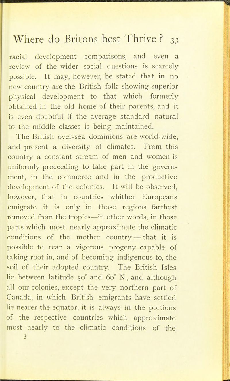 racial development comparisons, and even a review of the wider social questions is scarcely- possible. It may, however, be stated that in no new country are the British folk showing superior physical development to that which formerly obtained in the old home of their parents, and it is even doubtful if the average standard natural to the middle classes is being maintained. The British over-sea dominions are world-wide, and present a diversity of climates. From this country a constant stream of men and women is uniformly proceeding to take part in the govern- ment, in the commerce and in the productive development of the colonies. It will be observed, however, that in countries whither Europeans emigrate it is only in those regions farthest removed from the tropics—in other words, in those parts which most nearly approximate the climatic conditions of the mother country — that it is possible to rear a vigorous progeny capable of taking root in, and of becoming indigenous to, the soil of their adopted country. The British Isles lie between latitude 50° and 60° N., and although all our colonies, except the very northern part of Canada, in which British emigrants have settled lie nearer the equator, it is always in the portions of the respective countries which approximate most nearly to the climatic conditions of the