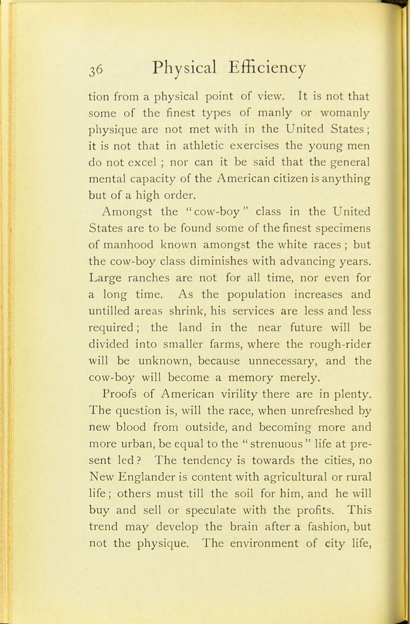 tion from a physical point of view. It is not that some of the finest types of manly or womanly physique are not met with in the United States; it is not that in athletic exercises the young men do not excel ; nor can it be said that the general mental capacity of the American citizen is anything but of a high order. Amongst the cow-boy class in the United States are to be found some of the finest specimens of manhood known amongst the white races ; but the cow-boy class diminishes with advancing years. Large ranches are not for all time, nor even for a long time. As the population increases and untilled areas shrink, his services are less and less required; the land in the near future will be divided into smaller farms, where the rough-rider will be unknown, because unnecessary, and the cow-boy will become a memory merely. Proofs of American virility there are in plenty. The question is, will the race, when unrefreshed by new blood from outside, and becoming more and more urban, be equal to the  strenuous  life at pre- sent led ? The tendency is towards the cities, no New Englander is content with agricultural or rural life; others must till the soil for him, and he will buy and sell or speculate with the profits. This trend may develop the brain after a fashion, but not the physique. The environment of city life.