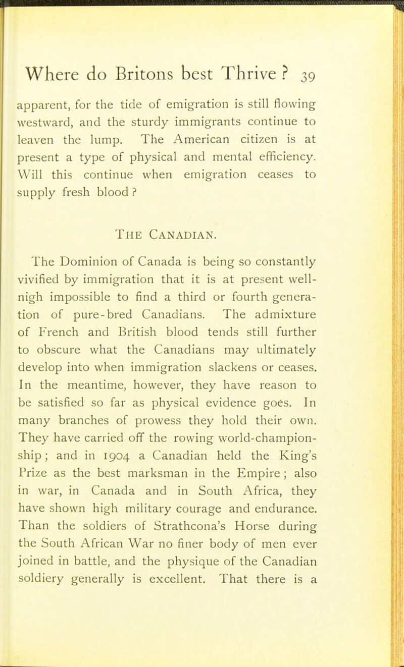 apparent, for the tide of emigration is still flowing westward, and the sturdy immigrants continue to leaven the lump. The American citizen is at present a type of physical and mental efficiency. Will this continue when emigration ceases to supply fresh blood ? The Canadian. The Dominion of Canada is being so constantly vivified by immigration that it is at present well- nigh impossible to find a third or fourth genera- tion of pure-bred Canadians. The admixture of French and British blood tends still further to obscure what the Canadians may ultimately develop into when immigration slackens or ceases. In the meantime, however, they have reason to be satisfied so far as physical evidence goes. In many branches of prowess they hold their own. They have carried off the rowing world-champion- ship ; and in 1904 a Canadian held the King's Prize as the best marksman in the Empire; also in war, in Canada and in South Africa, they have shown high military courage and endurance. Than the soldiers of Strathcona's Horse during the South African War no finer body of men ever joined in battle, and the physique of the Canadian soldiery generally is excellent. That there is a