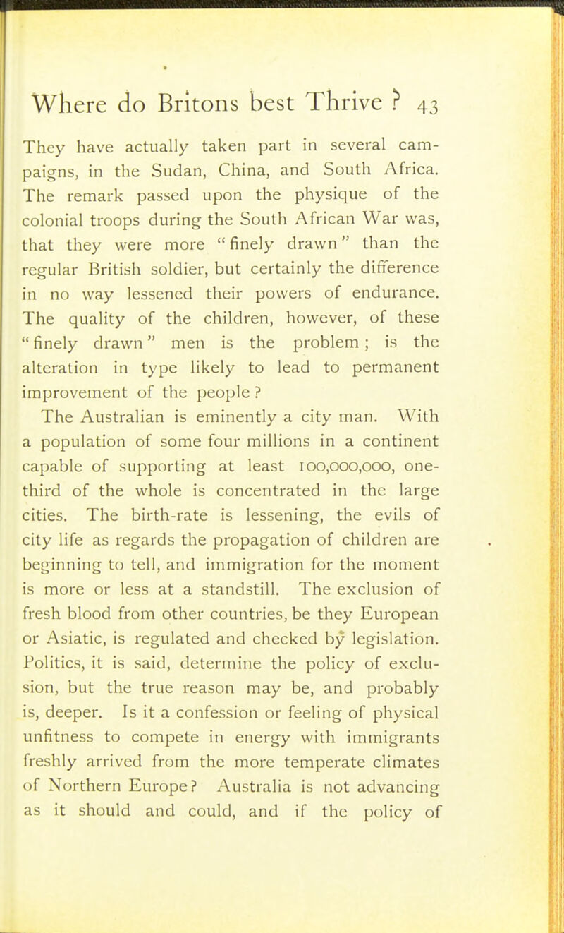 They have actually taken part in several cam- paigns, in the Sudan, China, and South Africa. The remark passed upon the physique of the colonial troops during the South African War was, that they were more  finely drawn than the regular British soldier, but certainly the difiference in no way lessened their powers of endurance. The quality of the children, however, of these  finely drawn men is the problem ; is the alteration in type likely to lead to permanent improvement of the people ? The Australian is eminently a city man. With a population of some four millions in a continent capable of supporting at least 100,000,000, one- third of the whole is concentrated in the large cities. The birth-rate is lessening, the evils of city life as regards the propagation of children are beginning to tell, and immigration for the moment is more or less at a standstill. The exclusion of fresh blood from other countries, be they European or Asiatic, is regulated and checked by legislation. Politics, it is said, determine the policy of exclu- sion, but the true reason may be, and probably is, deeper. Is it a confession or feeling of physical unfitness to compete in energy with immigrants freshly arrived from the more temperate climates of Northern Europe? Australia is not advancing as it should and could, and if the policy of