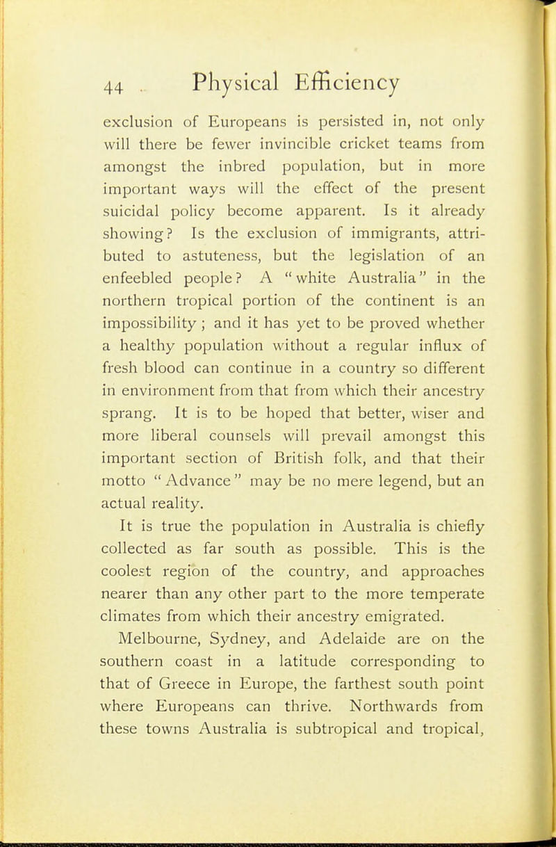 exclusion of Europeans is persisted in, not only will there be fewer invincible cricket teams from amongst the inbred population, but in more important ways will the effect of the present suicidal policy become apparent. Is it already showing? Is the exclusion of immigrants, attri- buted to astuteness, but the legislation of an enfeebled people ? A  white Australia in the northern tropical portion of the continent is an impossibility ; and it has yet to be proved whether a healthy population without a regular influx of fresh blood can continue in a country so different in environment from that from which their ancestry sprang. It is to be hoped that better, wiser and more liberal counsels will prevail amongst this important section of British folk, and that their motto  Advance  may be no mere legend, but an actual reality. It is true the population in Australia is chiefly collected as far south as possible. This is the coolest region of the country, and approaches nearer than any other part to the more temperate climates from which their ancestry emigrated. Melbourne, Sydney, and Adelaide are on the southern coast in a latitude corresponding to that of Greece in Europe, the farthest south point where Europeans can thrive. Northwards from these towns Australia is subtropical and tropical,