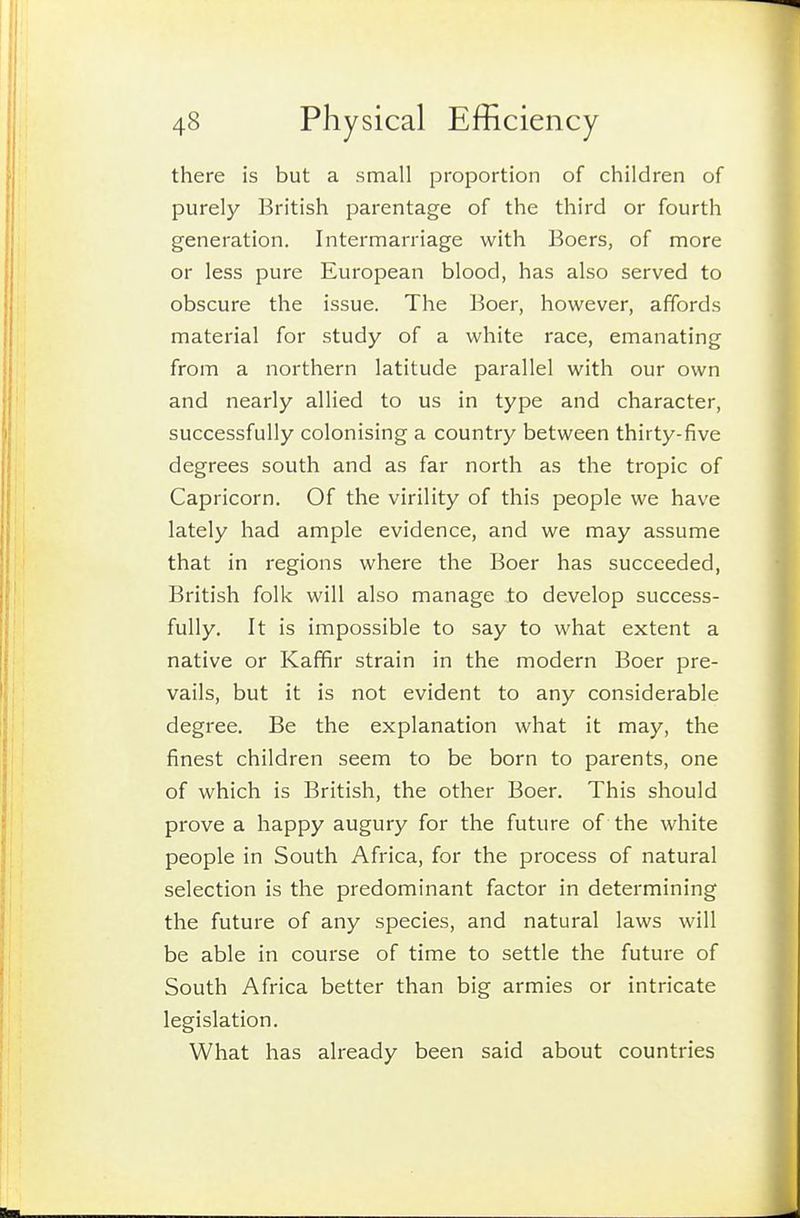 there is but a small proportion of children of purely British parentage of the third or fourth generation. Intermarriage with Boers, of more or less pure European blood, has also served to obscure the issue. The Boer, however, affords material for study of a white race, emanating from a northern latitude parallel with our own and nearly allied to us in type and character, successfully colonising a country between thirty-five degrees south and as far north as the tropic of Capricorn. Of the virility of this people we have lately had ample evidence, and we may assume that in regions where the Boer has succeeded, British folk will also manage to develop success- fully. It is impossible to say to what extent a native or Kaffir strain in the modern Boer pre- vails, but it is not evident to any considerable degree. Be the explanation what it may, the finest children seem to be born to parents, one of which is British, the other Boer. This should prove a happy augury for the future of the white people in South Africa, for the process of natural selection is the predominant factor in determining the future of any species, and natural laws will be able in course of time to settle the future of South Africa better than big armies or intricate legislation. What has already been said about countries