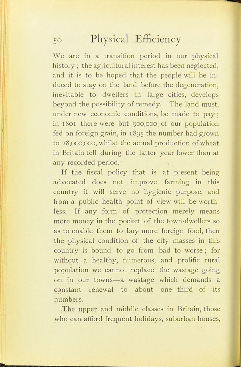 We are in a transition period in our physical history ; the agricultural interest has been neglected, and it is to be hoped that the people will be in- duced to stay on the land before the degeneration, inevitable to dwellers in large cities, develops beyond the possibility of remedy. The land must, under new economic conditions, be made to pay ; in 1801 there were but 900,000. of our population fed on foreign grain, in 1895 the number had grown to 28,000,000, whilst the actual production of wheat in Britain fell during the latter year lower than at any recorded period. . If the fiscal policy that is at present being advocated does not improve farming in this country it will serve no hygienic purpose, and from a public health point of view will be worth- less. If any form of protection merely means more money in the pocket of the town-dwellers so as to enable them to buy more foreign food, then the physical condition of the city masses in this country is bound to go from bad to worse; for without a healthy, numerous, and prolific rural population we cannot replace the wastage going on in our towns—a wastage which demands a constant renewal to about one - third of its numbers. •;The upper and middle classes in Britain, those who can afford frequent holidays, suburban houses,