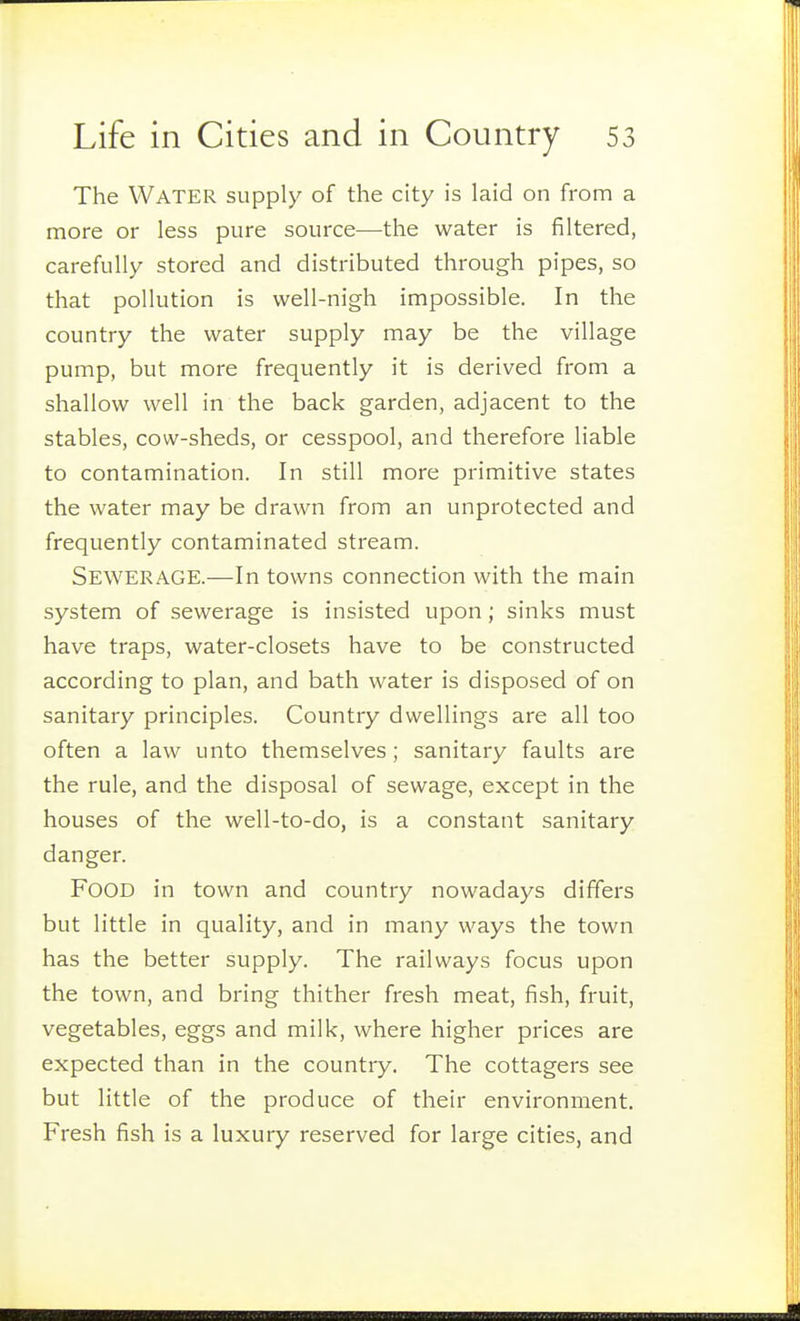 The Water supply of the city is laid on from a more or less pure source—the water is filtered, carefully stored and distributed through pipes, so that pollution is well-nigh impossible. In the country the water supply may be the village pump, but more frequently it is derived from a shallow well in the back garden, adjacent to the stables, cow-sheds, or cesspool, and therefore liable to contamination. In still more primitive states the water may be drawn from an unprotected and frequently contaminated stream. Sewerage.—In towns connection with the main system of sewerage is insisted upon; sinks must have traps, water-closets have to be constructed according to plan, and bath water is disposed of on sanitary principles. Country dwellings are all too often a law unto themselves; sanitary faults are the rule, and the disposal of sewage, except in the houses of the well-to-do, is a constant sanitary danger. Food in town and country nowadays differs but little in quality, and in many ways the town has the better supply. The railways focus upon the town, and bring thither fresh meat, fish, fruit, vegetables, eggs and milk, where higher prices are expected than in the country. The cottagers see but little of the produce of their environment. Fresh fish is a luxury reserved for large cities, and