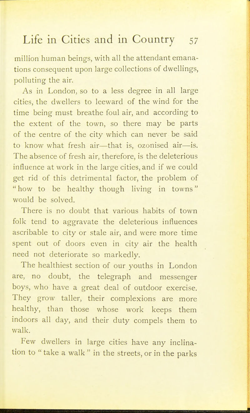 million human beings, with all the attendant emana- tions consequent upon large collections of dwellings, polluting the air. As in London, so to a less degree in all large cities, the dwellers to leeward of the wind for the time being must breathe foul air, and according to the extent of the town, so there may be parts of the centre of the city which can never be said to know what fresh air—that is, ozonised air—is. The absence of fresh air, therefore, is the deleterious influence at work in the large cities, and if we could get rid of this detrimental factor, the problem of  how to be healthy though living in towns would be solved. There is no doubt that various habits of town folk tend to aggravate the deleterious influences ascribable to city or stale air, and were more time spent out of doors even in city air the health need not deteriorate so markedly. The healthiest section of our youths in London are, no doubt, the telegraph and messenger boys, who have a great deal of outdoor exercise. They grow taller, their complexions are more healthy, than those whose work keeps them indoors all day, and their duty compels them to walk. Few dwellers in large cities have any inclina- tion to  take a walk  in the streets, or in the parks