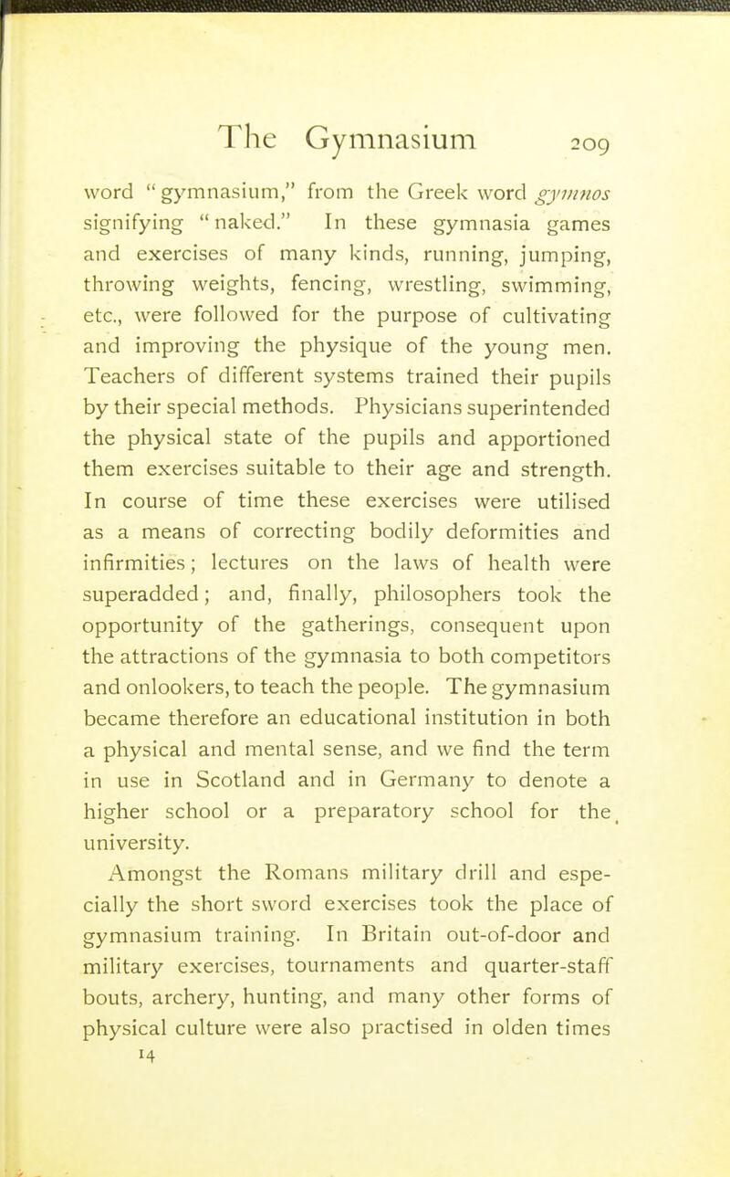 word  gymnasium, from the Greek word gymnos signifying  naked. In these gymnasia games and exercises of many kinds, running, jumping, throwing weights, fencing, wresthng, swimming, etc., were followed for the purpose of cultivating and improving the physique of the young men. Teachers of different systems trained their pupils by their special methods. Physicians superintended the physical state of the pupils and apportioned them exercises suitable to their age and strength. In course of time these exercises were utilised as a means of correcting bodily deformities and infirmities; lectures on the 1 aws of health were superadded; and, finally, philosophers took the opportunity of the gatherings, consequent upon the attractions of the gymnasia to both competitors and onlookers, to teach the people. The gymnasium became therefore an educational institution in both a physical and mental sense, and we find the term in use in Scotland and in Germany to denote a higher school or a preparatory school for the_ university. Amongst the Romans military drill and espe- cially the short sword exercises took the place of gymnasium training. In Britain out-of-door and military exercises, tournaments and quarter-staff bouts, archery, hunting, and many other forms of physical culture were also practised in olden times
