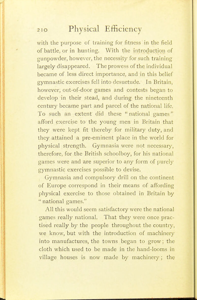 with the purpose of trauiing for fitness in the field of battle, or in hunting. With the introduction of gunpowder, however, the necessity for such training largely disappeared. The prowess of the individual became of less direct importance, and in this belief gymnastic exercises fell into desuetude. In Britain, however, out-of-door games and contests began to develop in their stead, and during the nineteenth century became part and parcel of the national life. To such an extent did these  national games afford exercise to the young men in Britain that they were kept fit thereby for military duty, and they attained a pre-eminent place in the world for physical strength. Gymnasia were not necessary, therefore, for the British schoolboy, for his national games were and are superior to any form of purely gymnastic exercises possible to devise. Gymnasia and compulsory drill on the continent of Europe correspond in their means of affording physical exercise to those obtained in Britain by  national games. All this would seem satisfactory were the national games really national. That they were once prac- tised really by the people throughout the country, we know, but with the introduction of machinery into manufactures, the towns began to grow; the cloth which used to be made in the hand-looms in village houses is now made by machinery; the