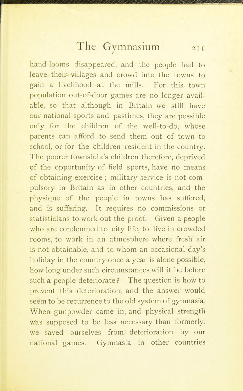hand-looms disappeared, and the people had to leave their villages and crowd into the towns to gain a livelihood at the mills. For this town population out-of-door games are no longer avail- able, so that although in Britain we still have our national sports and pastimes, they are possible only for the children of the well-to-do, whose parents can afford to send them out of town to school, or for the children resident in the country. The poorer townsfolk's children therefore, deprived of the opportunity of field sports, have no means of obtaining exercise ; military service is not com- pulsory in Britain as in other countries, and the physique of the people in towns has suffered, and is suffering. It requires no commissions or statisticians to work out the proof. Given a people who are condemned to city life, to live in crowded rooms, to work in an atmosphere where fresh air is not obtainable, and to whom an occasional day's holiday in the country once a year is alone possible, how long under such circumstances will it be before such a people deteriorate ? The question is how to prevent this deterioration, and the answer would seem to be recurrence to the old system of gymnasia. When gunpowder came in, and physical strength w^as supposed to be less necessary than formerly, we saved ourselves from deterioration by our national games. Gymnasia in other countries