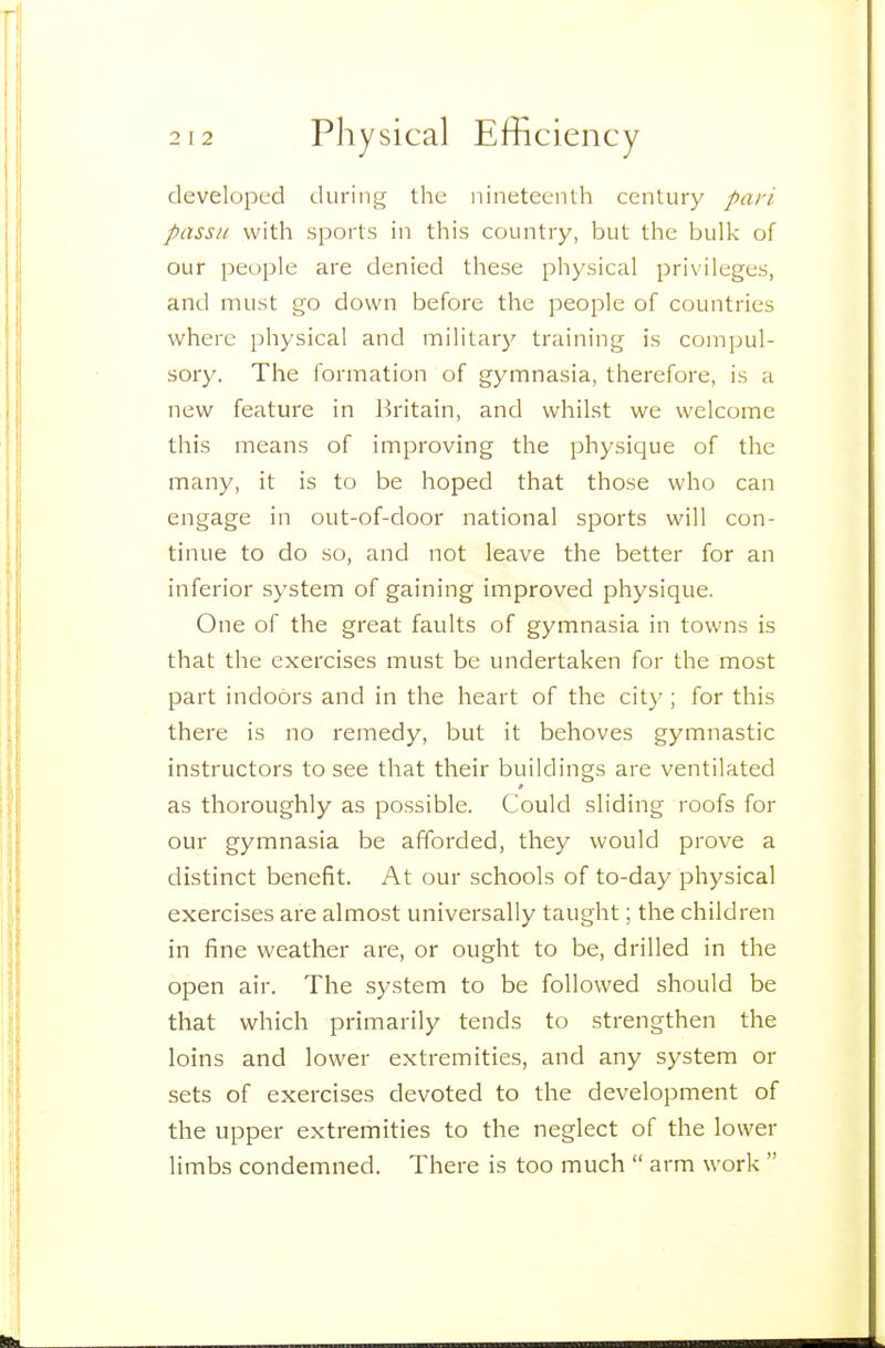 developed during the nineteenth century pari passu with sports in this country, but the bulk of our people are denied these physical privileges, and must go down before the people of countries where physical and military training is compul- sory. The formation of gymnasia, therefore, is a new feature in J^ritain, and whilst we welcome this means of improving the physique of the many, it is to be hoped that those who can engage in out-of-door national sports will con- tinue to do so, and not leave the better for an inferior system of gaining improved physique. One of the great faults of gymnasia in towns is that the exercises must be undertaken for the most part indoors and in the heart of the city ; for this there is no remedy, but it behoves gymnastic instructors to see that their buildings are ventilated as thoroughly as possible. Could sliding roofs for our gymnasia be afforded, they would prove a distinct benefit. At our schools of to-day physical exercises are almost universally taught; the children in fine weather are, or ought to be, drilled in the open air. The system to be followed should be that which primarily tends to strengthen the loins and lower extremities, and any system or sets of exercises devoted to the development of the upper extremities to the neglect of the lower limbs condemned. There is too much  arm work 