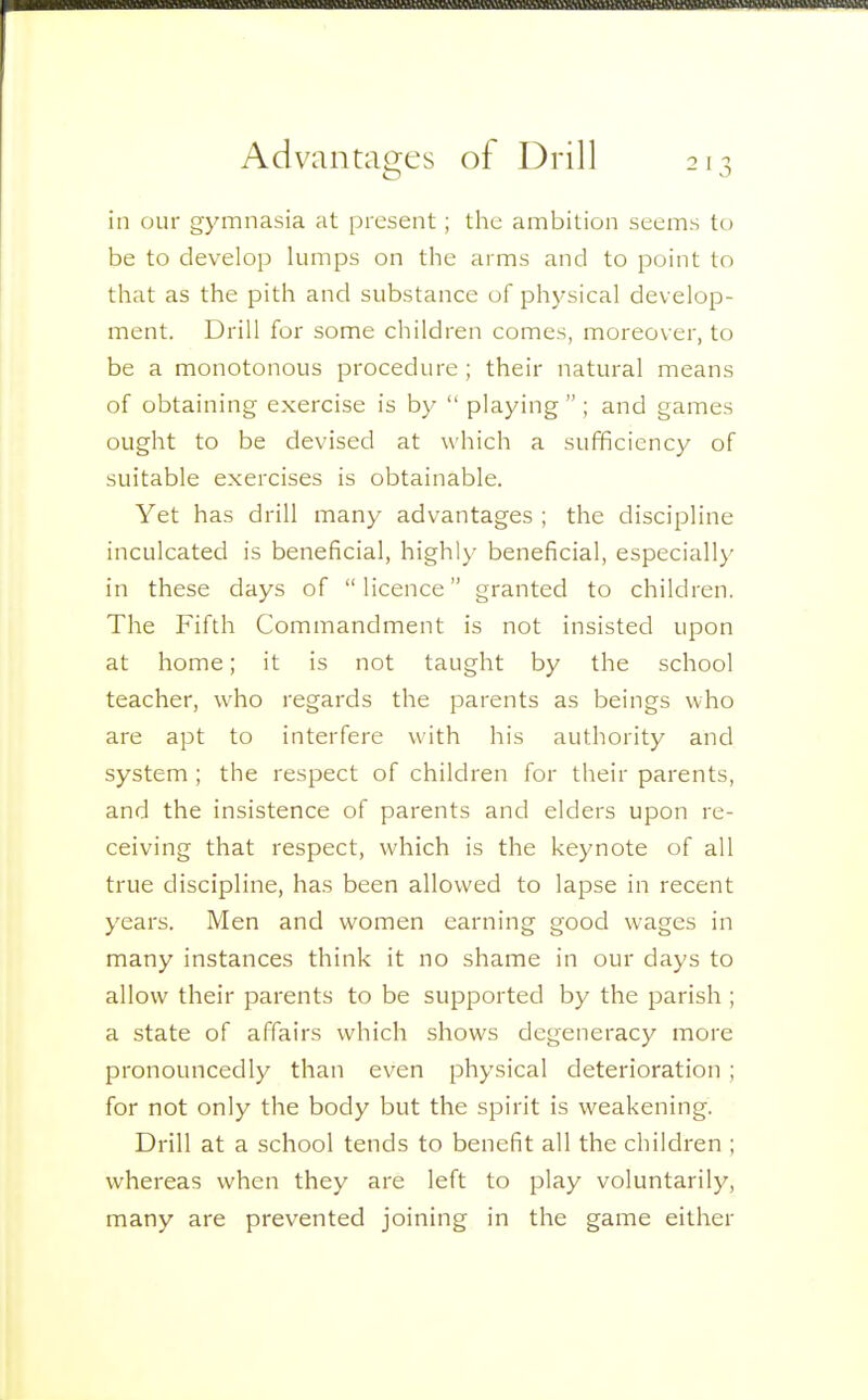 Advantages of Drill ill our gymnasia at present; the ambition seems to be to develop lumps on the arms and to point to that as the pith and substance of physical develop- ment. Drill for some children comes, moreover, to be a monotonous procedure ; their natural means of obtaining exercise is by  playing  ; and games ought to be devised at which a sufficiency of suitable exercises is obtainable. Yet has drill many advantages ; the discipline inculcated is beneficial, highly beneficial, especially in these days of licence granted to children. The Fifth Commandment is not insisted upon at home; it is not taught by the school teacher, who regards the parents as beings who are apt to interfere with his authority and system; the respect of children for their parents, and the insistence of parents and elders upon re- ceiving that respect, which is the keynote of all true discipline, has been allowed to lapse in recent years. Men and women earning good wages in many instances think it no shame in our days to allow their parents to be supported by the parish ; a state of affairs which shows degeneracy more pronouncedly than even physical deterioration; for not only the body but the spirit is weakening. Drill at a school tends to benefit all the children ; whereas when they are left to play voluntarily, many are prevented joining in the game either