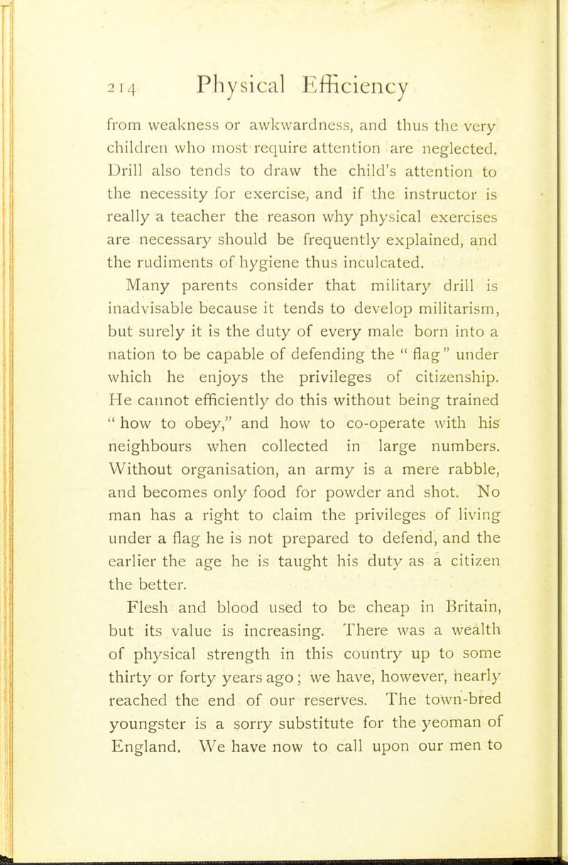 from weakness or awkwardness, and thus the very children who most require attention are neglected. Drill also tends to draw the child's attention to the necessity for exercise, and if the instructor is really a teacher the reason why physical exercises are necessary should be frequently explained, and the rudiments of hygiene thus inculcated. Many parents consider that military drill is inadvisable because it tends to develop militarism, but surely it is the duty of every male born into a nation to be capable of defending the  flag under which he enjoys the privileges of citizenship. He cannot efficiently do this without being trained  how to obey, and how to co-operate with his neighbours when collected in large numbers. Without organisation, an army is a mere rabble, and becomes only food for powder and shot. No man has a right to claim the privileges of living under a flag he is not prepared to defend, and the earlier the age he is taught his duty as a citizen the better. Flesh and blood used to be cheap in Britain, but its value is increasing. There was a wealth of physical strength in this country up to some thirty or forty years ago; we have, however, hearly reached the end of our reserves. The town-bred youngster is a sorry substitute for the yeoman of England. We have now to call upon our men to