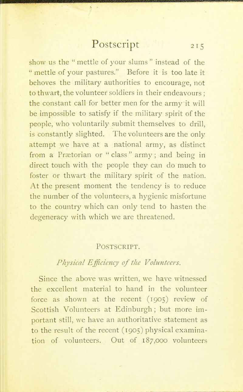 show us the  mettle of your slums  instead of the  mettle of your pastures. Before it is too late it behoves the military authorities to encourage, not to thwart, the volunteer soldiers in their endeavours ; the constant call for better men for the army it will be impossible to satisfy if the military spirit of the people, who voluntarily submit themselves to drill, is constantly slighted. The volunteers are the only attempt we have at a national army, as distinct from a Praetorian or  class army; and being in direct touch with the people they can do much to foster or thwart the military spirit of the nation. At the present moment the tendency is to reduce the number of the volunteers, a hygienic misfortune to the country which can only tend to hasten the degeneracy with which we are threatened. Postscript. Physical Efficiency of the Volunteers. Since the above was written, we have witnessed the excellent material to hand in the volunteer force as shown at the recent (1905) review of Scottish Volunteers at Edinburgh; but more im- portant still, we have an authoritative statement as to the result of the recent (1905) physical examina- tion of volunteers. Out of 187,000 volunteers