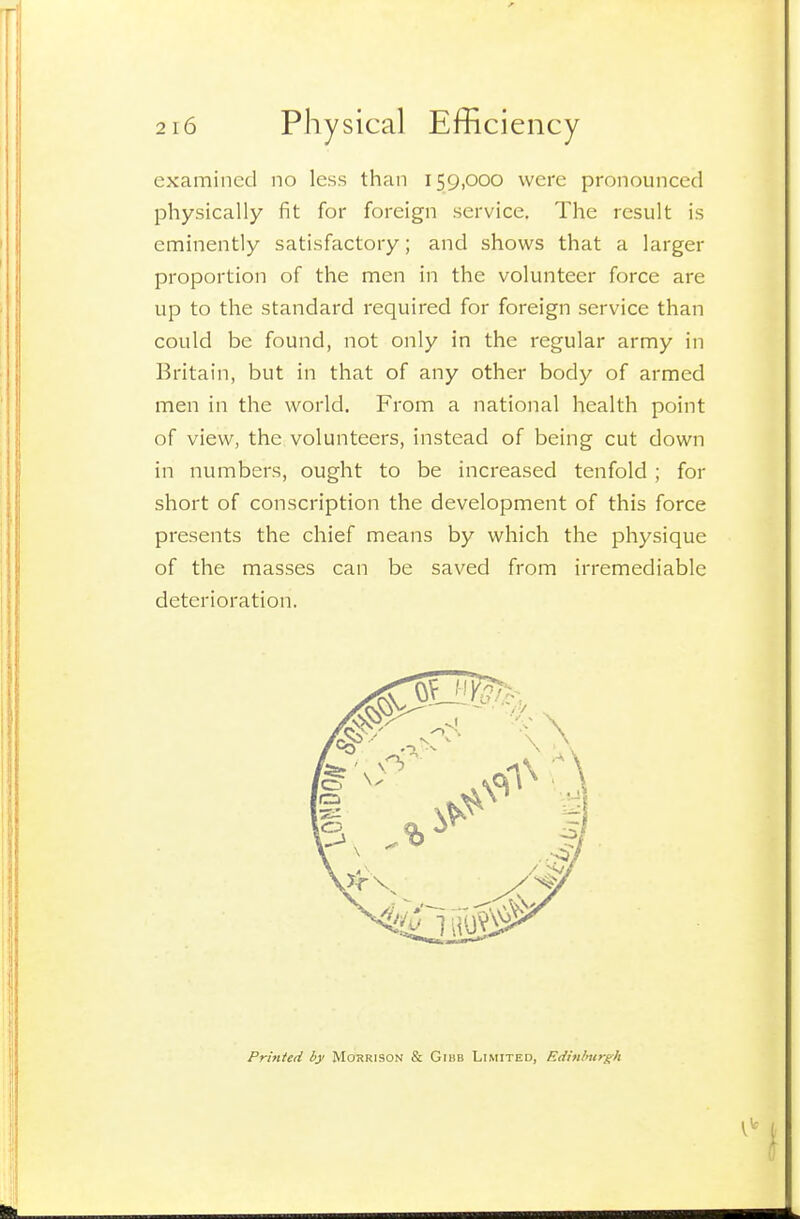 examined no less than 159,000 were pronounced physically fit for foreign service. The result is eminently satisfactory; and shows that a larger proportion of the men in the volunteer force are up to the standard required for foreign service than could be found, not only in the regular army in Britain, but in that of any other body of armed men in the world. From a national health point of view, the volunteers, instead of being cut down in numbers, ought to be increased tenfold ; for short of conscription the development of this force presents the chief means by which the physique of the masses can be saved from irremediable deterioration. Printed by Morrison & Gibb Limited, Edinlmrgh