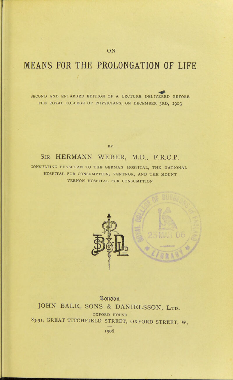 ON MEANS FOR THE PROLONGATION OF LIFE SECOND AND ENLARGED EDITION OF A LECTURE DELIVERED BEFORE THE ROYAL COLLEGE OF PHYSICIANS, ON DECEMBER 3RD, I903 BY Sir HERMANN WEBER, M.D., F.R.C.P. CONSULTING PHYSICIAN TO THE GERMAN HOSPITAL, THE NATIONAL HOSPITAL FOR CONSUMPTION, VENTNOR, AND THE MOUNT VERNON HOSPITAL FOR CONSUMPTION TLonbon JOHN BALE, SONS & DANIELSSON, Ltd. OXFORD HOUSE 83 91, GREAT TITCHFIELD STREET, OXFORD STREET, W.