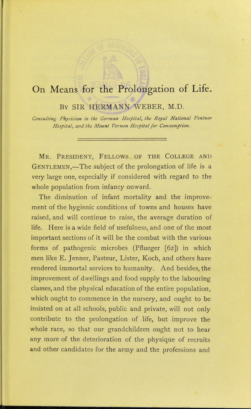 By SIR HERMANN WEBER, M.D. Consulting Physician to the German Hospital, the Royal National Ventnor Hospital, and the Mount Vernon Hospital for Consumption. Mr. President, Fellows of the College and Gentlemen,—The subject of the prolongation of life is a very large one, especially if considered with regard to the whole population from infancy onward. The diminution of infant mortality and the improve- ment of the hygienic conditions of towns and houses have raised, and will continue to raise, the average duration of life. Here is a wide field of usefulness, and one of the most important sections of it will be the combat with the various forms of pathogenic microbes (Pflueger [62]) in which men like E. Jenner, Pasteur, Lister, Koch, and others have rendered immortal services to humanity. And besides, the improvement of dwellings and food supply to the labouring classes, and the physical education of the entire population, which ought to commence in the nursery, and ought to be insisted on at all schools, public and private, will not only contribute to the prolongation of life, but improve the whole race, so that our grandchildren ought not to hear any more of the deterioration of the physique of recruits and other candidates for the army and the professions and