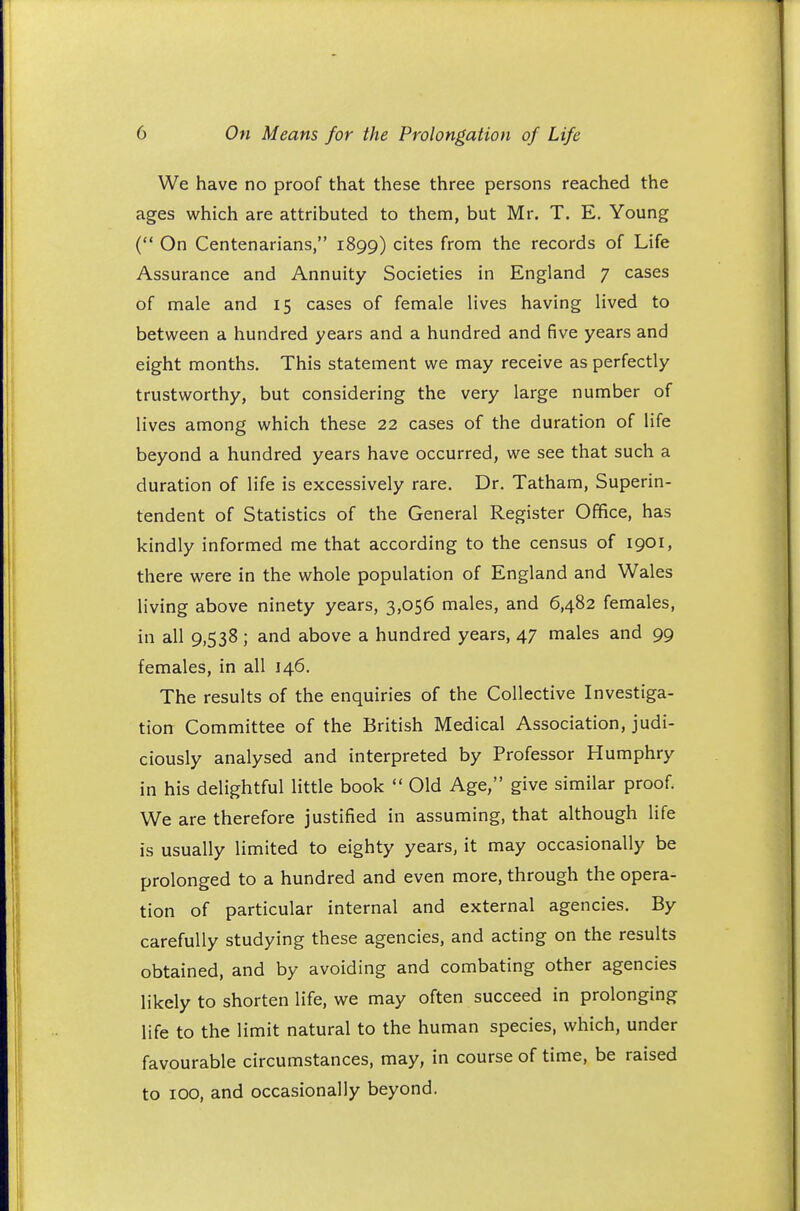 We have no proof that these three persons reached the ages which are attributed to them, but Mr. T. E. Young ( On Centenarians, 1899) cites from the records of Life Assurance and Annuity Societies in England 7 cases of male and 15 cases of female lives having lived to between a hundred years and a hundred and five years and eight months. This statement we may receive as perfectly trustworthy, but considering the very large number of lives among which these 22 cases of the duration of life beyond a hundred years have occurred, we see that such a duration of life is excessively rare. Dr. Tatham, Superin- tendent of Statistics of the General Register Office, has kindly informed me that according to the census of 1901, there were in the whole population of England and Wales living above ninety years, 3,056 males, and 6,482 females, in all 9,538; and above a hundred years, 47 males and 99 females, in all 146. The results of the enquiries of the Collective Investiga- tion Committee of the British Medical Association, judi- ciously analysed and interpreted by Professor Humphry in his delightful little book  Old Age, give similar proof. We are therefore justified in assuming, that although life is usually limited to eighty years, it may occasionally be prolonged to a hundred and even more, through the opera- tion of particular internal and external agencies. By carefully studying these agencies, and acting on the results obtained, and by avoiding and combating other agencies likely to shorten life, we may often succeed in prolonging life to the limit natural to the human species, which, under favourable circumstances, may, in course of time, be raised to 100, and occasionally beyond.