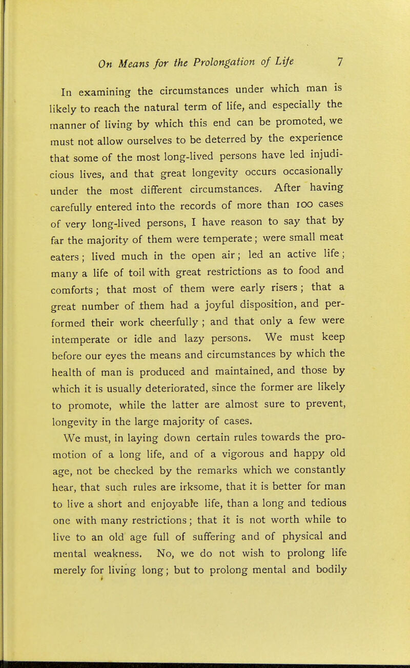 In examining the circumstances under which man is likely to reach the natural term of life, and especially the manner of living by which this end can be promoted, we must not allow ourselves to be deterred by the experience that some of the most long-lived persons have led injudi- cious lives, and that great longevity occurs occasionally under the most different circumstances. After having carefully entered into the records of more than IOO cases of very long-lived persons, I have reason to say that by far the majority of them were temperate; were small meat eaters; lived much in the open air; led an active life; many a life of toil with great restrictions as to food and comforts; that most of them were early risers ; that a great number of them had a joyful disposition, and per- formed their work cheerfully ; and that only a few were intemperate or idle and lazy persons. We must keep before our eyes the means and circumstances by which the health of man is produced and maintained, and those by which it is usually deteriorated, since the former are likely to promote, while the latter are almost sure to prevent, longevity in the large majority of cases. We must, in laying down certain rules towards the pro- motion of a long life, and of a vigorous and happy old age, not be checked by the remarks which we constantly hear, that such rules are irksome, that it is better for man to live a short and enjoyabte life, than a long and tedious one with many restrictions; that it is not worth while to live to an old age full of suffering and of physical and mental weakness. No, we do not wish to prolong life merely for living long; but to prolong mental and bodily