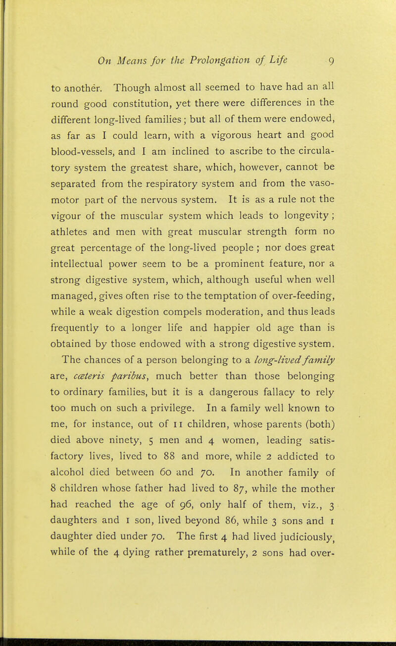 to another. Though almost all seemed to have had an all round good constitution, yet there were differences in the different long-lived families; but all of them were endowed, as far as I could learn, with a vigorous heart and good blood-vessels, and I am inclined to ascribe to the circula- tory system the greatest share, which, however, cannot be separated from the respiratory system and from the vaso- motor part of the nervous system. It is as a rule not the vigour of the muscular system which leads to longevity; athletes and men with great muscular strength form no great percentage of the long-lived people ; nor does great intellectual power seem to be a prominent feature, nor a strong digestive system, which, although useful when well managed, gives often rise to the temptation of over-feeding, while a weak digestion compels moderation, and thus leads frequently to a longer life and happier old age than is obtained by those endowed with a strong digestive system. The chances of a person belonging to a long-lived family are, cceteris paribus, much better than those belonging to ordinary families, but it is a dangerous fallacy to rely too much on such a privilege. In a family well known to me, for instance, out of 11 children, whose parents (both) died above ninety, 5 men and 4 women, leading satis- factory lives, lived to 88 and more, while 2 addicted to alcohol died between 60 and 70. In another family of 8 children whose father had lived to 87, while the mother had reached the age of 96, only half of them, viz., 3 daughters and 1 son, lived beyond 86, while 3 sons and I daughter died under 70. The first 4 had lived judiciously, while of the 4 dying rather prematurely, 2 sons had over-