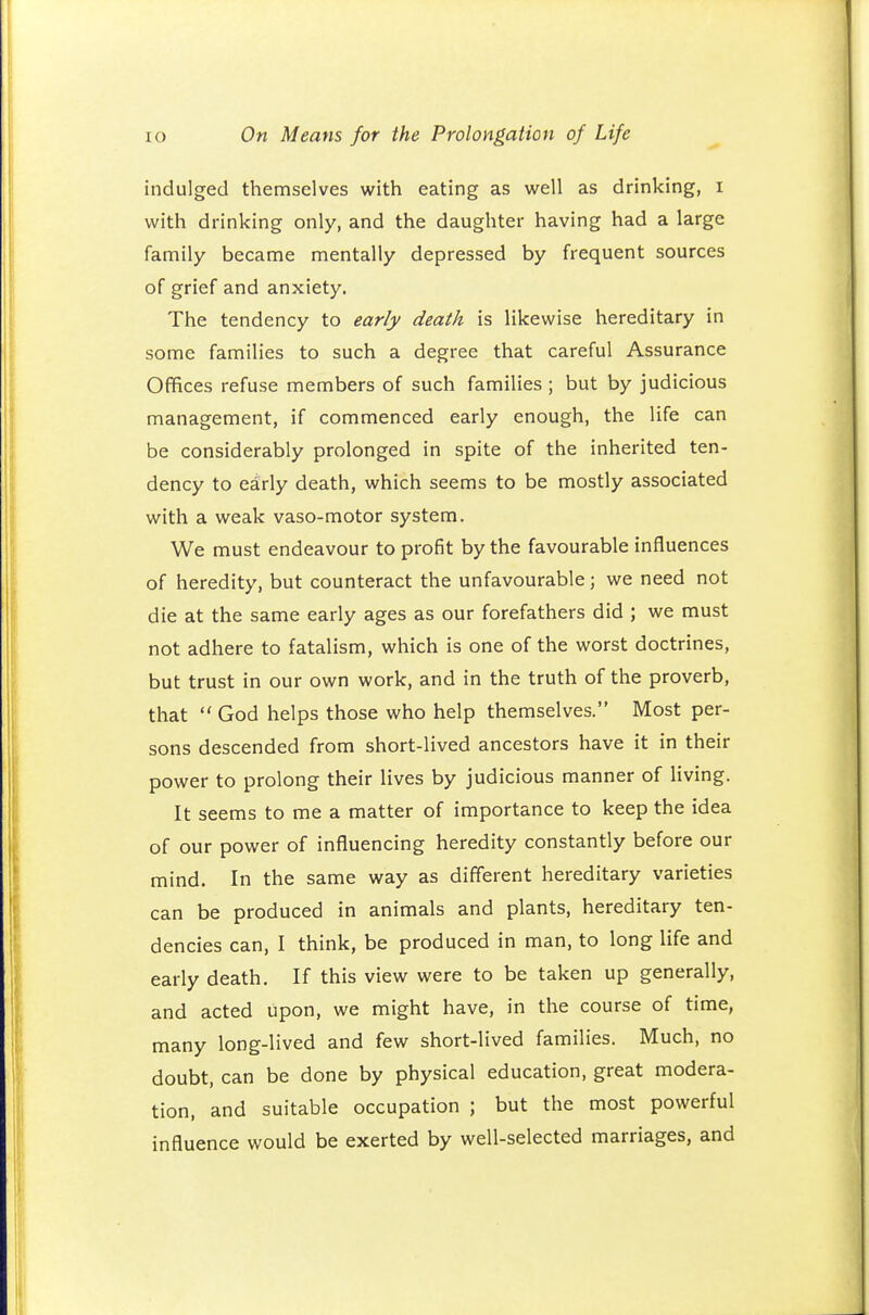 indulged themselves with eating as well as drinking, i with drinking only, and the daughter having had a large family became mentally depressed by frequent sources of grief and anxiety. The tendency to early death is likewise hereditary in some families to such a degree that careful Assurance Offices refuse members of such families ; but by judicious management, if commenced early enough, the life can be considerably prolonged in spite of the inherited ten- dency to early death, which seems to be mostly associated with a weak vaso-motor system. We must endeavour to profit by the favourable influences of heredity, but counteract the unfavourable; we need not die at the same early ages as our forefathers did ; we must not adhere to fatalism, which is one of the worst doctrines, but trust in our own work, and in the truth of the proverb, that  God helps those who help themselves. Most per- sons descended from short-lived ancestors have it in their power to prolong their lives by judicious manner of living. It seems to me a matter of importance to keep the idea of our power of influencing heredity constantly before our mind. In the same way as different hereditary varieties can be produced in animals and plants, hereditary ten- dencies can, I think, be produced in man, to long life and early death. If this view were to be taken up generally, and acted upon, we might have, in the course of time, many long-lived and few short-lived families. Much, no doubt, can be done by physical education, great modera- tion, and suitable occupation ; but the most powerful influence would be exerted by well-selected marriages, and