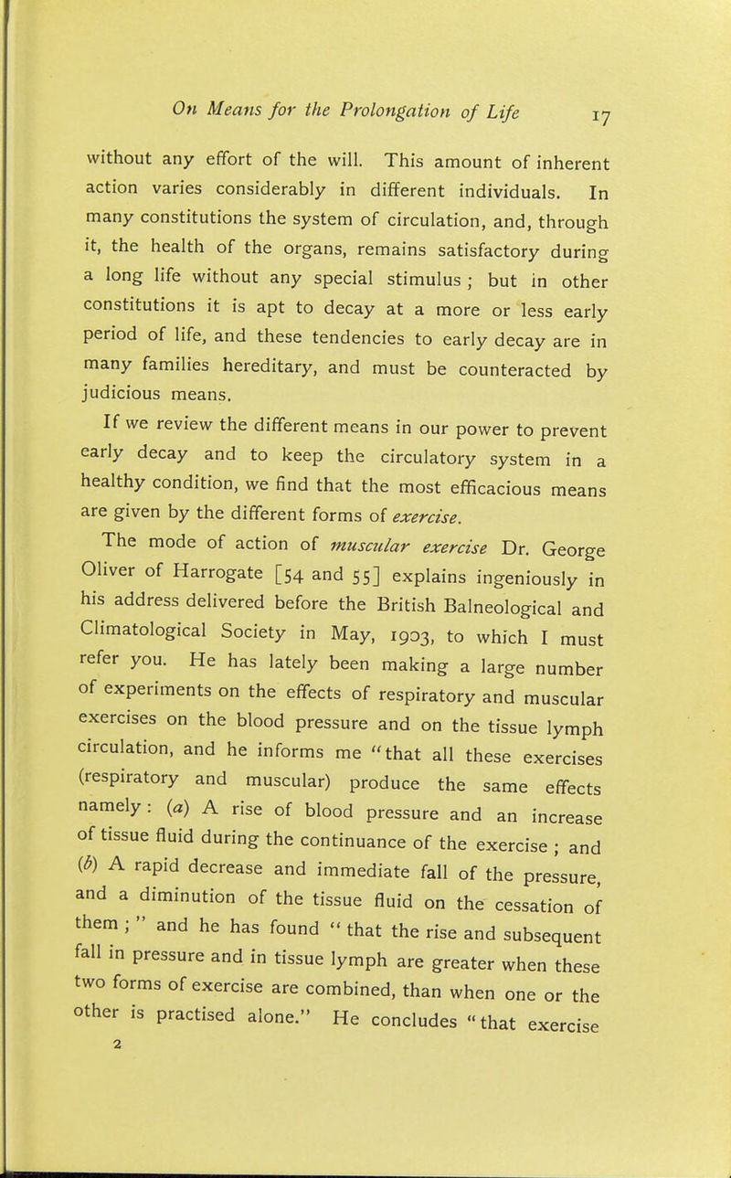 without any effort of the will. This amount of inherent action varies considerably in different individuals. In many constitutions the system of circulation, and, through it, the health of the organs, remains satisfactory during a long life without any special stimulus ; but in other constitutions it is apt to decay at a more or less early period of life, and these tendencies to early decay are in many families hereditary, and must be counteracted by judicious means. If we review the different means in our power to prevent early decay and to keep the circulatory system in a healthy condition, we find that the most efficacious means are given by the different forms of exercise. The mode of action of muscular exercise Dr. George Oliver of Harrogate [54 and 55] explains ingeniously in his address delivered before the British Balneological and Climatological Society in May, 1903, to which I must refer you. He has lately been making a large number of experiments on the effects of respiratory and muscular exercises on the blood pressure and on the tissue lymph circulation, and he informs me that all these exercises (respiratory and muscular) produce the same effects namely: (a) A rise of blood pressure and an increase of tissue fluid during the continuance of the exercise ; and {b) A rapid decrease and immediate fall of the pressure, and a diminution of the tissue fluid on the cessation of them ;  and he has found  that the rise and subsequent fall in pressure and in tissue lymph are greater when these two forms of exercise are combined, than when one or the other is practised alone. He concludes that exercise