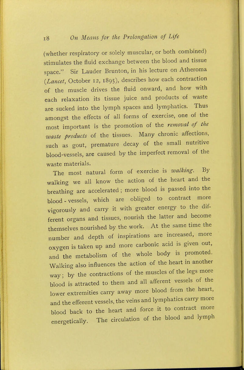 (whether respiratory or solely muscular, or both combined) stimulates the fluid exchange between the blood and tissue space. Sir Lauder Brunton, in his lecture on Atheroma {Lancet, October 12, 1895), describes how each contraction of the muscle drives the fluid onward, and how with each relaxation its tissue juice and products of waste are sucked into the lymph spaces and lymphatics. Thus amongst the effects of all forms of exercise, one of the most important is the promotion of the removal of the waste products of the tissues. Many chronic affections, such as gout, premature decay of the small nutritive blood-vessels, are caused by the imperfect removal of the waste materials. The most natural form of exercise is walking. By walking we all know the action of the heart and the breathing are accelerated ; more blood is passed into the blood-vessels, which are obliged to contract more vigorously and carry it with greater energy to the dif- ferent organs and tissues, nourish the latter and become themselves nourished by the work. At the same time the number and depth of inspirations are increased, more oxygen is taken up and more carbonic acid is given out, and the metabolism of the whole body is promoted. Walking also influences the action of the heart in another way • by the contractions of the muscles of the legs more blood is attracted to them and all afferent vessels of the lower extremities carry away more blood from the heart, and the efferent vessels, the veins and lymphatics carry more blood back to the heart and force it to contract more energetically. The circulation of the blood and lymph