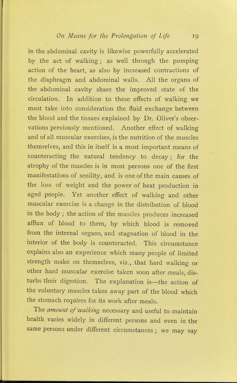 in the abdominal cavity is likewise powerfully accelerated by the act of walking; as well through the pumping action of the heart, as also by increased contractions of the diaphragm and abdominal walls. All the organs of the abdominal cavity share the improved state of the circulation. In addition to these effects of walking we must take into consideration the fluid exchange between the blood and the tissues explained by Dr. Oliver's obser- vations previously mentioned. Another effect of walking and of all muscular exercises, is the nutrition of the muscles themselves, and this in itself is a most important means of counteracting the natural tendency to decay; for the atrophy of the muscles is in most persons one of the first manifestations of senility, and is one of the main causes of the loss of weight and the power of heat production in aged people. Yet another effect of walking and other muscular exercise is a change in the distribution of blood in the body ; the action of the muscles produces increased afflux of blood to them, by which blood is removed from the internal organs, and stagnation of blood in the interior of the body is counteracted. This circumstance explains also an experience which many people of limited strength make on themselves, viz., that hard walking or other hard muscular exercise taken soon after meals, dis- turbs their digestion. The explanation is—the action of the voluntary muscles takes away part of the blood which the stomach requires for its work after meals. The amount of walking necessary and useful to maintain health varies widely in different persons and even in the same persons under different circumstances ; we may say
