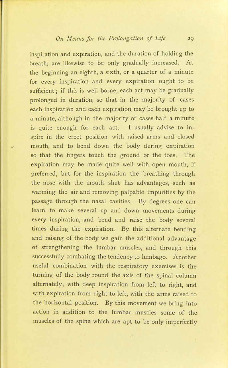 inspiration and expiration, and the duration of holding the breath, are likewise to be only gradually increased. At the beginning an eighth, a sixth, or a quarter of a minute for every inspiration and every expiration ought to be sufficient; if this is well borne, each act may be gradually prolonged in duration, so that in the majority of cases each inspiration and each expiration may be brought up to a minute, although in the majority of cases half a minute is quite enough for each act. I usually advise to in- spire in the erect position with raised arms and closed mouth, and to bend down the body during expiration so that the fingers touch the ground or the toes. The expiration may be made quite well with open mouth, if preferred, but for the inspiration the breathing through the nose with the mouth shut has advantages, such as warming the air and removing palpable impurities by the passage through the nasal cavities. By degrees one can learn to make several up and down movements during every inspiration, and bend and raise the body several times during the expiration. By this alternate bending and raising of the body we gain the additional advantage of strengthening the lumbar muscles, and through this successfully combating the tendency to lumbago. Another useful combination with the respiratory exercises is the turning of the body round the axis of the spinal column alternately, with deep inspiration from left to right, and with expiration from right to left, with the arms raised to the horizontal position. By this movement we bring into action in addition to the lumbar muscles some of the muscles of the spine which are apt to be only imperfectly
