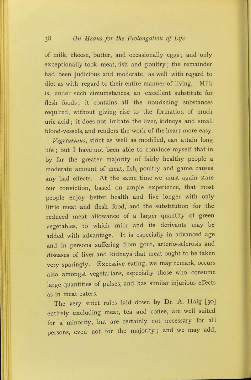 of milk, cheese, butter, and occasionally eggs; and only exceptionally took meat, fish and poultry; the remainder had been judicious and moderate, as well with regard to diet as with regard to their entire manner of living. Milk is, under such circumstances, an excellent substitute for flesh foods; it contains all the nourishing substances required, without giving rise to the formation of much uric acid; it does not irritate the liver, kidneys and small blood-vessels, and renders the work of the heart more easy. Vegetarians, strict as well as modified, can attain long life; but I have not been able to convince myself that in by far the greater majority of fairly healthy people a moderate amount of meat, fish, poultry and game, causes any bad effects. At the same time we must again state our conviction, based on ample experience, that most people enjoy better health and live longer with only little meat and flesh food, and the substitution for the reduced meat allowance of a larger quantity of green vegetables, to which milk and its derivants may be added with advantage. It is especially in advanced age and in persons suffering from gout, arterio-sclerosis and diseases of liver and kidneys that meat ought to be taken very sparingly. Excessive eating, we may remark, occurs also amongst vegetarians, especially those who consume large quantities of pulses, and has similar injurious effects as in meat eaters. The very strict rules laid down by Dr. A. Haig [30] entirely excluding meat, tea and coffee, are well suited for a minority, but are certainly not necessary for all persons, even not for the majority; and we may add,