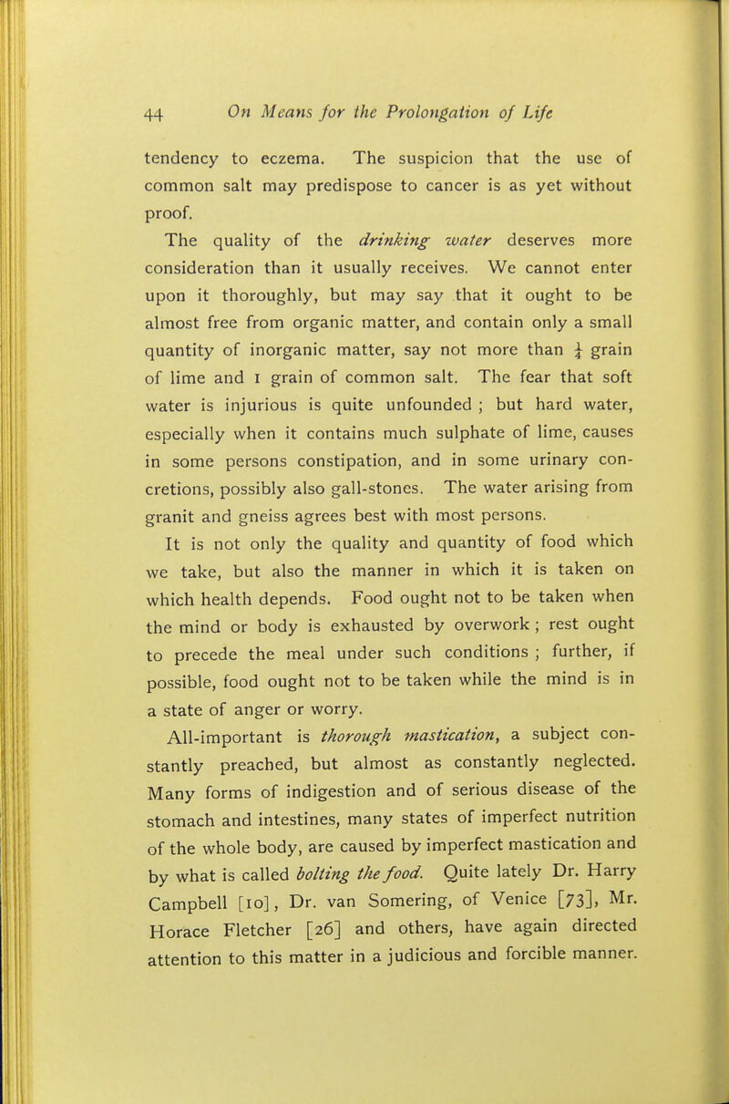 tendency to eczema. The suspicion that the use of common salt may predispose to cancer is as yet without proof. The quality of the drinking water deserves more consideration than it usually receives. We cannot enter upon it thoroughly, but may say that it ought to be almost free from organic matter, and contain only a small quantity of inorganic matter, say not more than \ grain of lime and I grain of common salt. The fear that soft water is injurious is quite unfounded ; but hard water, especially when it contains much sulphate of lime, causes in some persons constipation, and in some urinary con- cretions, possibly also gall-stones. The water arising from granit and gneiss agrees best with most persons. It is not only the quality and quantity of food which we take, but also the manner in which it is taken on which health depends. Food ought not to be taken when the mind or body is exhausted by overwork ; rest ought to precede the meal under such conditions ; further, if possible, food ought not to be taken while the mind is in a state of anger or worry. All-important is thorough mastication, a subject con- stantly preached, but almost as constantly neglected. Many forms of indigestion and of serious disease of the stomach and intestines, many states of imperfect nutrition of the whole body, are caused by imperfect mastication and by what is called bolting the food. Quite lately Dr. Harry Campbell [10], Dr. van Somering, of Venice [73], Mr. Horace Fletcher [26] and others, have again directed attention to this matter in a judicious and forcible manner.