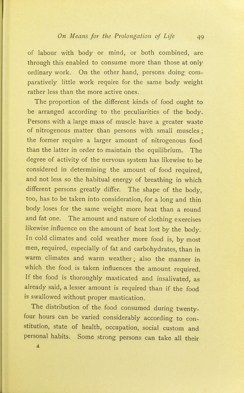 of labour with body or mind, or both combined, are through this enabled to consume more than those at only ordinary work. On the other hand, persons doing com- paratively little work require for the same body weight rather less than the more active ones. The proportion of the different kinds of food ought to be arranged according to the peculiarities of the body. Persons with a large mass of muscle have a greater waste of nitrogenous matter than persons with small muscles ; the former require a larger amount of nitrogenous food than the latter in order to maintain the equilibrium. The degree of activity of the nervous system has likewise to be considered in determining the amount of food required, and not less so the habitual energy of breathing in which different persons greatly differ. The shape of the body, too, has to be taken into consideration, for a long and thin body loses for the same weight more heat than a round and fat one. The amount and nature of clothing exercises likewise influence on the amount of heat lost by the body. In cold climates and cold weather more food is, by most men, required, especially of fat and carbohydrates, than in warm climates and warm weather; also the manner in which the food is taken influences the amount required. If the food is thoroughly masticated and insalivated, as already said, a lesser amount is required than if the food is swallowed without proper mastication. The distribution of the food consumed during twenty- four hours can be varied considerably according to con- stitution, state of health, occupation, social custom and personal habits. Some strong persons can take all their 4