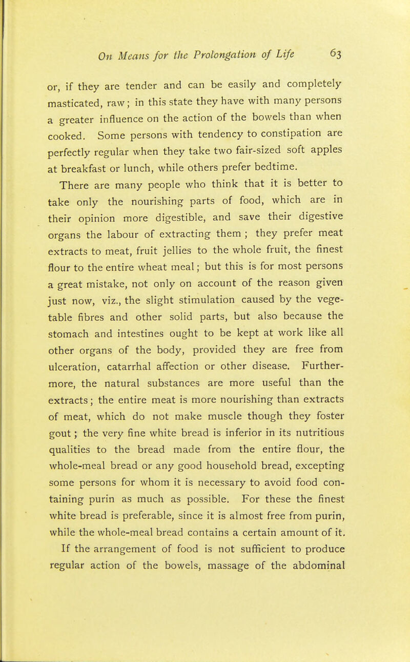 or, if they are tender and can be easily and completely masticated, raw; in this state they have with many persons a greater influence on the action of the bowels than when cooked. Some persons with tendency to constipation are perfectly regular when they take two fair-sized soft apples at breakfast or lunch, while others prefer bedtime. There are many people who think that it is better to take only the nourishing parts of food, which are in their opinion more digestible, and save their digestive organs the labour of extracting them ; they prefer meat extracts to meat, fruit jellies to the whole fruit, the finest flour to the entire wheat meal; but this is for most persons a great mistake, not only on account of the reason given just now, viz., the slight stimulation caused by the vege- table fibres and other solid parts, but also because the stomach and intestines ought to be kept at work like all other organs of the body, provided they are free from ulceration, catarrhal affection or other disease. Further- more, the natural substances are more useful than the extracts; the entire meat is more nourishing than extracts of meat, which do not make muscle though they foster gout; the very fine white bread is inferior in its nutritious qualities to the bread made from the entire flour, the whole-meal bread or any good household bread, excepting some persons for whom it is necessary to avoid food con- taining purin as much as possible. For these the finest white bread is preferable, since it is almost free from purin, while the whole-meal bread contains a certain amount of it. If the arrangement of food is not sufficient to produce regular action of the bowels, massage of the abdominal