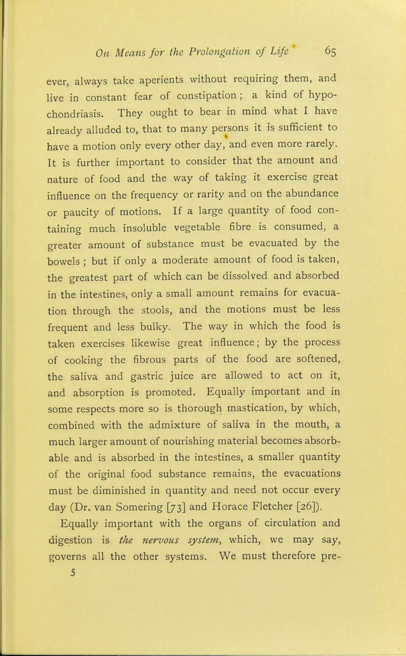 ever, always take aperients without requiring them, and live in constant fear of constipation ; a kind of hypo- chondriasis. They ought to bear in mind what I have already alluded to, that to many persons it is sufficient to have a motion only every other day, and even more rarely. It is further important to consider that the amount and nature of food and the way of taking it exercise great influence on the frequency or rarity and on the abundance or paucity of motions. If a large quantity of food con- taining much insoluble vegetable fibre is consumed, a greater amount of substance must be evacuated by the bowels ; but if only a moderate amount of food is taken, the greatest part of which can be dissolved and absorbed in the intestines, only a small amount remains for evacua- tion through the stools, and the motions must be less frequent and less bulky. The way in which the food is taken exercises likewise great influence; by the process of cooking the fibrous parts of the food are softened, the saliva and gastric juice are allowed to act on it, and absorption is promoted. Equally important and in some respects more so is thorough mastication, by which, combined with the admixture of saliva in the mouth, a much larger amount of nourishing material becomes absorb- able and is absorbed in the intestines, a smaller quantity of the original food substance remains, the evacuations must be diminished in quantity and need not occur every day (Dr. van Somering [73] and Horace Fletcher [26]). Equally important with the organs of circulation and digestion is the nervous system, which, we may say, governs all the other systems. We must therefore pre- 5