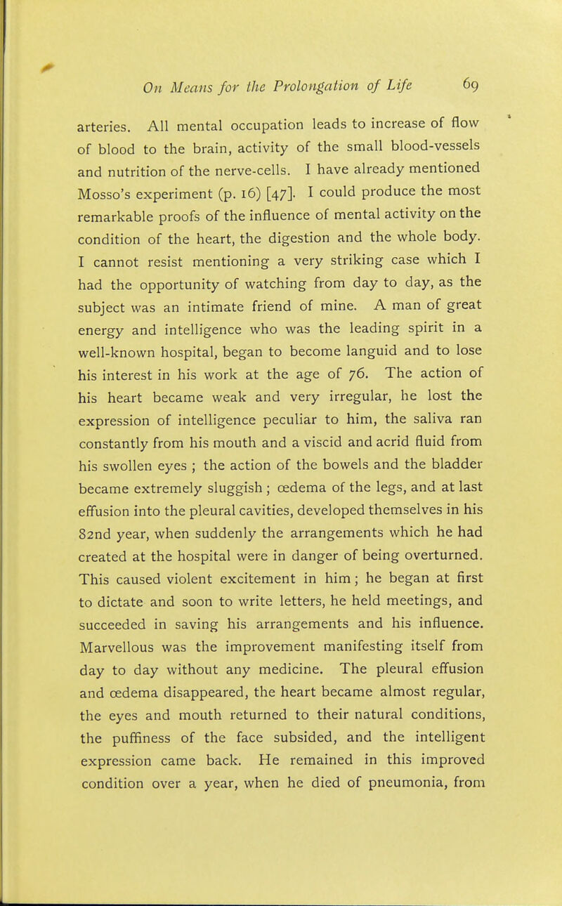 arteries. All mental occupation leads to increase of flow of blood to the brain, activity of the small blood-vessels and nutrition of the nerve-cells. I have already mentioned Mosso's experiment (p. 16) [47]. I could produce the most remarkable proofs of the influence of mental activity on the condition of the heart, the digestion and the whole body. I cannot resist mentioning a very striking case which I had the opportunity of watching from day to day, as the subject was an intimate friend of mine. A man of great energy and intelligence who was the leading spirit in a well-known hospital, began to become languid and to lose his interest in his work at the age of 76. The action of his heart became weak and very irregular, he lost the expression of intelligence peculiar to him, the saliva ran constantly from his mouth and a viscid and acrid fluid from his swollen eyes ; the action of the bowels and the bladder became extremely sluggish ; oedema of the legs, and at last effusion into the pleural cavities, developed themselves in his 82nd year, when suddenly the arrangements which he had created at the hospital were in danger of being overturned. This caused violent excitement in him; he began at first to dictate and soon to write letters, he held meetings, and succeeded in saving his arrangements and his influence. Marvellous was the improvement manifesting itself from day to day without any medicine. The pleural effusion and oedema disappeared, the heart became almost regular, the eyes and mouth returned to their natural conditions, the puffiness of the face subsided, and the intelligent expression came back. He remained in this improved condition over a year, when he died of pneumonia, from