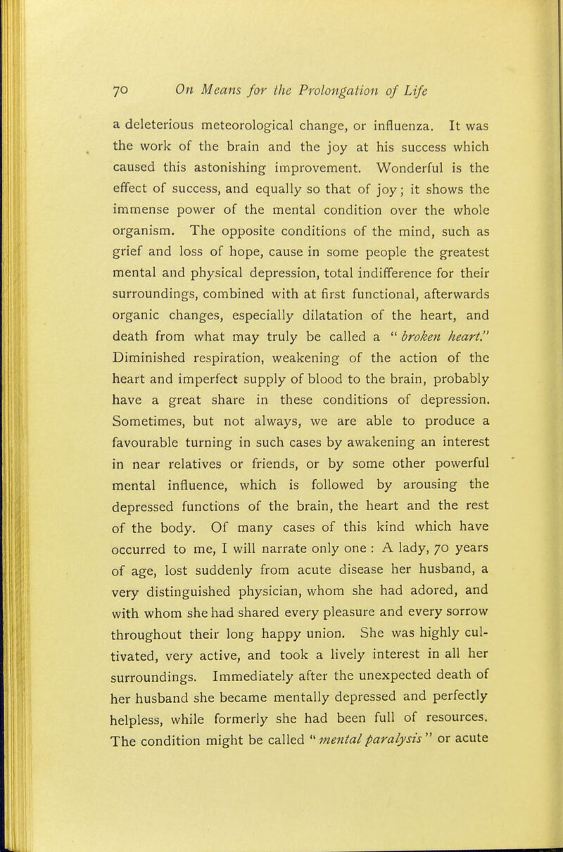 a deleterious meteorological change, or influenza. It was the work of the brain and the joy at his success which caused this astonishing improvement. Wonderful is the effect of success, and equally so that of joy; it shows the immense power of the mental condition over the whole organism. The opposite conditions of the mind, such as grief and loss of hope, cause in some people the greatest mental and physical depression, total indifference for their surroundings, combined with at first functional, afterwards organic changes, especially dilatation of the heart, and death from what may truly be called a  broken heart. Diminished respiration, weakening of the action of the heart and imperfect supply of blood to the brain, probably have a great share in these conditions of depression. Sometimes, but not always, we are able to produce a favourable turning in such cases by awakening an interest in near relatives or friends, or by some other powerful mental influence, which is followed by arousing the depressed functions of the brain, the heart and the rest of the body. Of many cases of this kind which have occurred to me, I will narrate only one : A lady, 70 years of age, lost suddenly from acute disease her husband, a very distinguished physician, whom she had adored, and with whom she had shared every pleasure and every sorrow throughout their long happy union. She was highly cul- tivated, very active, and took a lively interest in all her surroundings. Immediately after the unexpected death of her husband she became mentally depressed and perfectly helpless, while formerly she had been full of resources. The condition might be called  mental paralysis  or acute