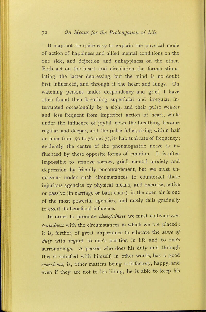 It may not be quite easy to explain the physical mode of action of happiness and allied mental conditions on the one side, and dejection and unhappiness on the other. Both act on the heart and circulation, the former stimu- lating, the latter depressing, but the mind is no doubt first influenced, and through it the heart and lungs. On watching persons under despondency and grief, I have often found their breathing superficial and irregular, in- terrupted occasionally by a sigh, and their pulse weaker and less frequent from imperfect action of heart, while under the influence of joyful news the breathing became regular and deeper, and the pulse fuller, rising within half an hour from 50 to 70 and 75, its habitual rate of frequency; evidently the centre of the pneumogastric nerve is in- fluenced by these opposite forms of emotion. It is often impossible to remove sorrow, grief, mental anxiety and depression by friendly encouragement, but we must en- deavour under such circumstances to counteract these injurious agencies by physical means, and exercise, active or passive (in carriage or bath-chair), in the open air is one of the most powerful agencies, and rarely fails gradually to exert its beneficial influence. In order to promote cheerfulness we must cultivate con- tentedness with the circumstances in which we are placed ; it is, further, of great importance to educate the sense of duty with regard to one's position in life and to one's surroundings. A person who does his duty and through this is satisfied with himself, in other words, has a good conscience, is, other matters being satisfactory, happy, and even if they are not to his liking, he is able to keep his