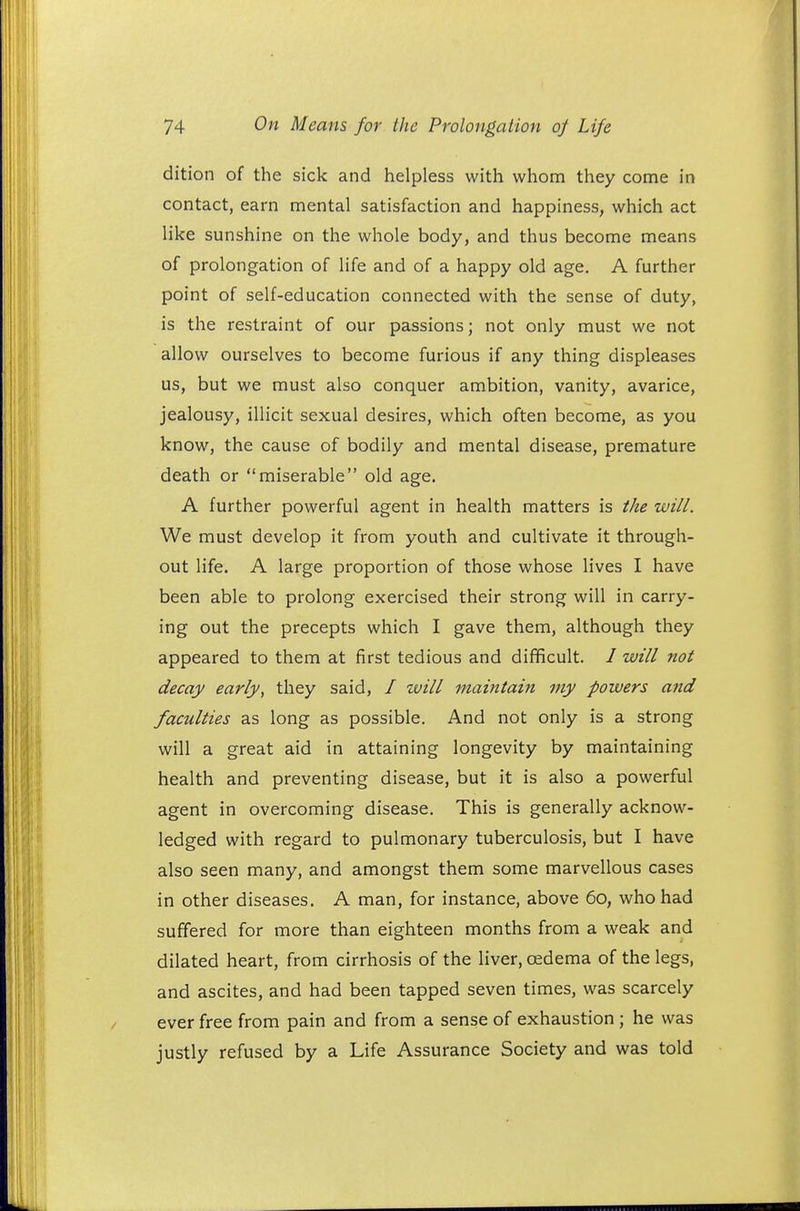 dition of the sick and helpless with whom they come in contact, earn mental satisfaction and happiness, which act like sunshine on the whole body, and thus become means of prolongation of life and of a happy old age. A further point of self-education connected with the sense of duty, is the restraint of our passions; not only must we not allow ourselves to become furious if any thing displeases us, but we must also conquer ambition, vanity, avarice, jealousy, illicit sexual desires, which often become, as you know, the cause of bodily and mental disease, premature death or miserable old age. A further powerful agent in health matters is the will. We must develop it from youth and cultivate it through- out life. A large proportion of those whose lives I have been able to prolong exercised their strong will in carry- ing out the precepts which I gave them, although they appeared to them at first tedious and difficult. / will not decay early, they said, / will maintain my powers and faculties as long as possible. And not only is a strong will a great aid in attaining longevity by maintaining health and preventing disease, but it is also a powerful agent in overcoming disease. This is generally acknow- ledged with regard to pulmonary tuberculosis, but I have also seen many, and amongst them some marvellous cases in other diseases. A man, for instance, above 60, who had suffered for more than eighteen months from a weak and dilated heart, from cirrhosis of the liver, cedema of the legs, and ascites, and had been tapped seven times, was scarcely ever free from pain and from a sense of exhaustion ; he was justly refused by a Life Assurance Society and was told