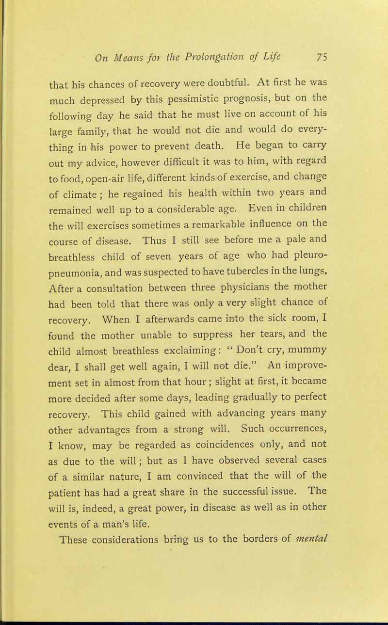 that his chances of recovery were doubtful. At first he was much depressed by this pessimistic prognosis, but on the following day he said that he must live on account of his large family, that he would not die and would do every- thing in his power to prevent death. He began to carry out my advice, however difficult it was to him, with regard to food, open-air life, different kinds of exercise, and change of climate ; he regained his health within two years and remained well up to a considerable age. Even in children the will exercises sometimes a remarkable influence on the course of disease. Thus I still see before me a pale and breathless child of seven years of age who had pleuro- pneumonia, and was suspected to have tubercles in the lungs. After a consultation between three physicians the mother had been told that there was only a very slight chance of recovery. When I afterwards came into the sick room, I found the mother unable to suppress her tears, and the child almost breathless exclaiming: Don't cry, mummy dear, I shall get well again, I will not die. An improve- ment set in almost from that hour; slight at first, it became more decided after some days, leading gradually to perfect recovery. This child gained with advancing years many other advantages from a strong will. Such occurrences, I know, may be regarded as coincidences only, and not as due to the will; but as I have observed several cases of a similar nature, I am convinced that the will of the patient has had a great share in the successful issue. The will is, indeed, a great power, in disease as well as in other events of a man's life. These considerations bring us to the borders of mental