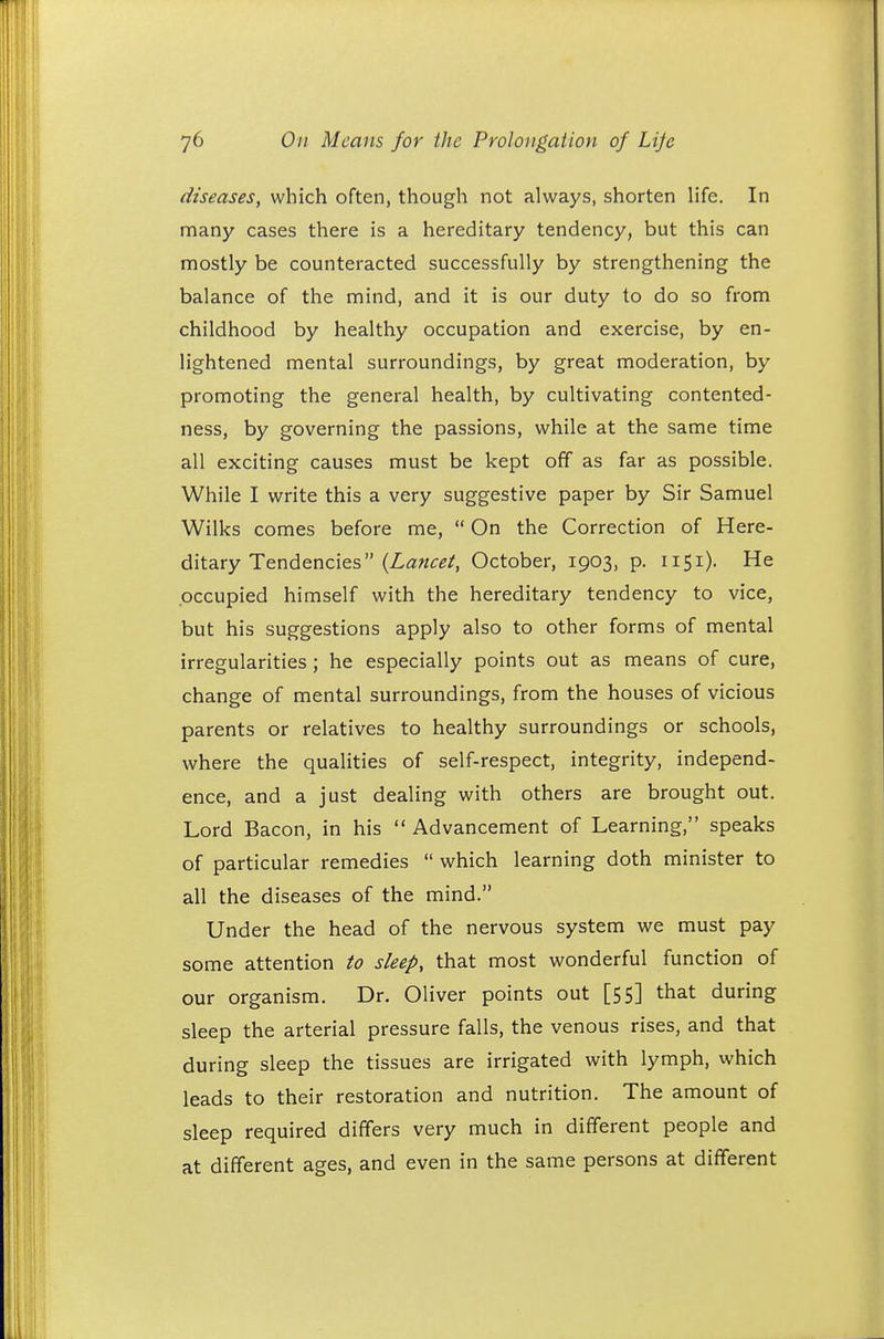 diseases, which often, though not always, shorten life. In many cases there is a hereditary tendency, but this can mostly be counteracted successfully by strengthening the balance of the mind, and it is our duty to do so from childhood by healthy occupation and exercise, by en- lightened mental surroundings, by great moderation, by promoting the general health, by cultivating contented- ness, by governing the passions, while at the same time all exciting causes must be kept off as far as possible. While I write this a very suggestive paper by Sir Samuel Wilks comes before me,  On the Correction of Here- ditary Tendencies (Lancet, October, 1903, p. 1151). He occupied himself with the hereditary tendency to vice, but his suggestions apply also to other forms of mental irregularities ; he especially points out as means of cure, change of mental surroundings, from the houses of vicious parents or relatives to healthy surroundings or schools, where the qualities of self-respect, integrity, independ- ence, and a just dealing with others are brought out. Lord Bacon, in his  Advancement of Learning, speaks of particular remedies  which learning doth minister to all the diseases of the mind. Under the head of the nervous system we must pay some attention to sleep, that most wonderful function of our organism. Dr. Oliver points out [55] that during sleep the arterial pressure falls, the venous rises, and that during sleep the tissues are irrigated with lymph, which leads to their restoration and nutrition. The amount of sleep required differs very much in different people and at different ages, and even in the same persons at different