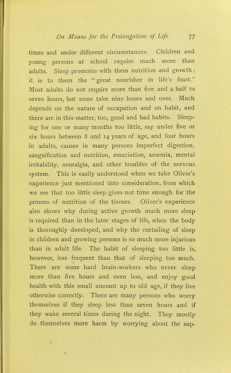 times and under different circumstances. Children and young persons at school require much more than adults. Sleep promotes with them nutrition and growth ; it is to them the  great nourisher in life's feast. Most adults do not require more than five and a half to seven hours, but some take nine hours and over. Much depends on the nature of occupation and on habit, and there are in this matter, too, good and bad habits. Sleep- ing for one or many months too little, say under five or six hours between 8 and 14 years of age, and four hours in adults, causes in many persons imperfect digestion, sanguification and nutrition, emaciation, anaemia, mental irritability, neuralgia, and other troubles of the nervous system. This is easily understood when we take Oliver's experience just mentioned into consideration, from which we see that too little sleep gives not time enough for the process of nutrition of the tissues. Oliver's experience also shows why during active growth much more sleep is required than in the later stages of life, when the body is thoroughly developed, and why the curtailing of sleep in children and growing persons is so much more injurious than in adult life. The habit of sleeping too little is, however, less frequent than that of sleeping too much. There are some hard brain-workers who never sleep more than five hours and even less, and enjoy good health with this small amount up to old age, if they live otherwise correctly. There are many persons who worry themselves if they sleep less than seven hours and if they wake several times during the night. They mostly do themselves more harm by worrying about the sup-