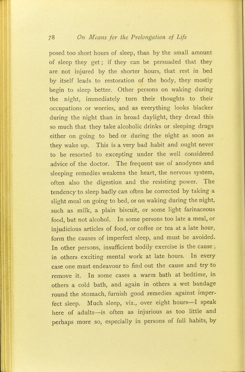 posed too short hours of sleep, than by the small amount of sleep they get; if they can be persuaded that they are not injured by the shorter hours, that rest in bed by itself leads to restoration of the body, they mostly begin to sleep better. Other persons on waking during the night, immediately turn their thoughts to their occupations or worries, and as everything looks blacker during the night than in broad daylight, they dread this so much that they take alcoholic drinks or sleeping drugs either on going to bed or during the night as soon as they wake up. This is a very bad habit and ought never to be resorted to excepting under the well considered advice of the doctor. The frequent use of anodynes and sleeping remedies weakens the heart, the nervous system, often also the digestion and the resisting power. The tendency to sleep badly can often be corrected by taking a slight meal on going to bed, or on waking during the night, such as milk, a plain biscuit, or some light farinaceous food, but not alcohol. In some persons too late a meal, or injudicious articles of food, or coffee or tea at a late hour, form the causes of imperfect sleep, and must be avoided. In other persons, insufficient bodily exercise is the cause ; in others exciting mental work at late hours. In every case one must endeavour to find out the cause and try to remove it. In some cases a warm bath at bedtime, in others a cold bath, and again in others a wet bandage round the stomach, furnish good remedies against imper- fect sleep. Much sleep, viz., over eight hours—I speak here of adults—is often as injurious as too little and perhaps more so, especially in persons of full habits, by