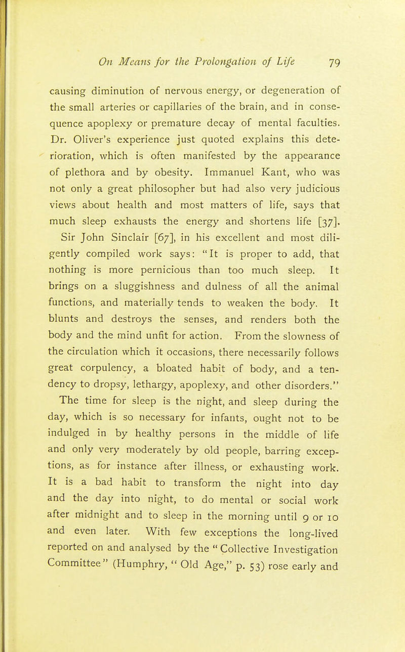 causing diminution of nervous energy, or degeneration of the small arteries or capillaries of the brain, and in conse- quence apoplexy or premature decay of mental faculties. Dr. Oliver's experience just quoted explains this dete- rioration, which is often manifested by the appearance of plethora and by obesity. Immanuel Kant, who was not only a great philosopher but had also very judicious views about health and most matters of life, says that much sleep exhausts the energy and shortens life [37]. Sir John Sinclair [67], in his excellent and most dili- gently compiled work says: It is proper to add, that nothing is more pernicious than too much sleep. It brings on a sluggishness and dulness of all the animal functions, and materially tends to weaken the body. It blunts and destroys the senses, and renders both the body and the mind unfit for action. From the slowness of the circulation which it occasions, there necessarily follows great corpulency, a bloated habit of body, and a ten- dency to dropsy, lethargy, apoplexy, and other disorders. The time for sleep is the night, and sleep during the day, which is so necessary for infants, ought not to be indulged in by healthy persons in the middle of life and only very moderately by old people, barring excep- tions, as for instance after illness, or exhausting work. It is a bad habit to transform the night into day and the day into night, to do mental or social work after midnight and to sleep in the morning until 9 or 10 and even later. With few exceptions the long-lived reported on and analysed by the  Collective Investigation Committee (Humphry,  Old Age, p. 53) rose early and
